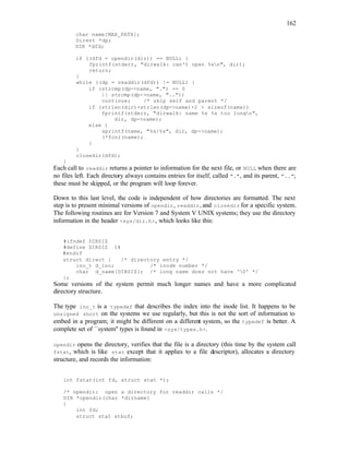 162
char name[MAX_PATH];
Dirent *dp;
DIR *dfd;
if ((dfd = opendir(dir)) == NULL) {
fprintf(stderr, "dirwalk: can't open %sn", dir);
return;
}
while ((dp = readdir(dfd)) != NULL) {
if (strcmp(dp->name, ".") == 0
|| strcmp(dp->name, ".."))
continue; /* skip self and parent */
if (strlen(dir)+strlen(dp->name)+2 > sizeof(name))
fprintf(stderr, "dirwalk: name %s %s too longn",
dir, dp->name);
else {
sprintf(name, "%s/%s", dir, dp->name);
(*fcn)(name);
}
}
closedir(dfd);
}
Each call to readdir returns a pointer to information for the next file, or NULL when there are
no files left. Each directory always contains entries for itself, called ".", and its parent, "..";
these must be skipped, or the program will loop forever.
Down to this last level, the code is independent of how directories are formatted. The next
step is to present minimal versions of opendir, readdir, and closedir for a specific system.
The following routines are for Version 7 and System V UNIX systems; they use the directory
information in the header <sys/dir.h>, which looks like this:
#ifndef DIRSIZ
#define DIRSIZ 14
#endif
struct direct { /* directory entry */
ino_t d_ino; /* inode number */
char d_name[DIRSIZ]; /* long name does not have '0' */
};
Some versions of the system permit much longer names and have a more complicated
directory structure.
The type ino_t is a typedef that describes the index into the inode list. It happens to be
unsigned short on the systems we use regularly, but this is not the sort of information to
embed in a program; it might be different on a different system, so the typedef is better. A
complete set of ``system'' types is found in <sys/types.h>.
opendir opens the directory, verifies that the file is a directory (this time by the system call
fstat, which is like stat except that it applies to a file descriptor), allocates a directory
structure, and records the information:
int fstat(int fd, struct stat *);
/* opendir: open a directory for readdir calls */
DIR *opendir(char *dirname)
{
int fd;
struct stat stbuf;
 