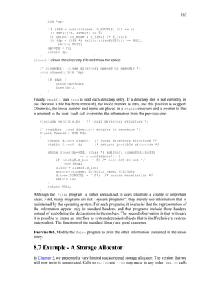 163
DIR *dp;
if ((fd = open(dirname, O_RDONLY, 0)) == -1
|| fstat(fd, &stbuf) == -1
|| (stbuf.st_mode & S_IFMT) != S_IFDIR
|| (dp = (DIR *) malloc(sizeof(DIR))) == NULL)
return NULL;
dp->fd = fd;
return dp;
}
closedir closes the directory file and frees the space:
/* closedir: close directory opened by opendir */
void closedir(DIR *dp)
{
if (dp) {
close(dp->fd);
free(dp);
}
}
Finally, readdir uses read to read each directory entry. If a directory slot is not currently in
use (because a file has been removed), the inode number is zero, and this position is skipped.
Otherwise, the inode number and name are placed in a static structure and a pointer to that
is returned to the user. Each call overwrites the information from the previous one.
#include <sys/dir.h> /* local directory structure */
/* readdir: read directory entries in sequence */
Dirent *readdir(DIR *dp)
{
struct direct dirbuf; /* local directory structure */
static Dirent d; /* return: portable structure */
while (read(dp->fd, (char *) &dirbuf, sizeof(dirbuf))
== sizeof(dirbuf)) {
if (dirbuf.d_ino == 0) /* slot not in use */
continue;
d.ino = dirbuf.d_ino;
strncpy(d.name, dirbuf.d_name, DIRSIZ);
d.name[DIRSIZ] = '0'; /* ensure termination */
return &d;
}
return NULL;
}
Although the fsize program is rather specialized, it does illustrate a couple of important
ideas. First, many programs are not ``system programs''; they merely use information that is
maintained by the operating system. For such programs, it is crucial that the representation of
the information appear only in standard headers, and that programs include those headers
instead of embedding the declarations in themselves. The second observation is that with care
it is possible to create an interface to system-dependent objects that is itself relatively system-
independent. The functions of the standard library are good examples.
Exercise 8-5. Modify the fsize program to print the other information contained in the inode
entry.
8.7 Example - A Storage Allocator
In Chapter 5, we presented a vary limited stack
-oriented storage allocator. The version that we
will now write is unrestricted. Calls to malloc and free may occur in any order; malloc calls
 