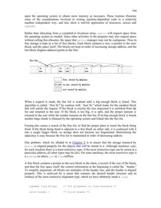 164
upon the operating system to obtain more memory as necessary. These routines illustrate
some of the considerations involved in writing machine-dependent code in a relatively
machine-independent way, and also show a real-life application of structures, unions and
typedef.
Rather than allocating from a compiled-in fixed-size array, malloc will request space from
the operating system as needed. Since other activities in the program may also request space
without calling this allocator, the space that malloc manages may not be contiguous. Thus its
free storage is kept as a list of free blocks. Each block contains a size, a pointer to the next
block, and the space itself. The blocks are kept in order of increasing storage address, and the
last block (highest address) points to the first.
When a request is made, the free list is scanned until a big-enough block is found. This
algorithm is called ``first fit,'' by contrast with ``best fit,'' which looks for the smallest block
that will satisfy the request. If the block is exactly the size requested it is unlinked from the
list and returned to the user. If the block is too big, it is split, and the proper amount is
returned to the user while the residue remains on the free list. If no big-enough block is found,
another large chunk is obtained by the operating system and linked into the free list.
Freeing also causes a search of the free list, to find the proper place to insert the block being
freed. If the block being freed is adjacent to a free block on either side, it is coalesced with it
into a single bigger block, so storage does not become too fragmented. Determining the
adjacency is easy because the free list is maintained in order of decreasing address.
One problem, which we alluded to in Chapter 5, is to ensure that the storage returned by
malloc is aligned properly for the objects that will be stored in it. Although machines vary,
for each machine there is a most restrictive type: if the most restrictive type can be stored at a
particular address, all other types may be also. On some machines, the most restrictive type is
a double; on others, int or long suffices.
A free block contains a pointer to the next block in the chain, a record of the size of the block,
and then the free space itself; the control information at the beginning is called the ``header.''
To simplify alignment, all blocks are multiples of the header size, and the header is aligned
properly. This is achieved by a union that contains the desired header structure and an
instance of the most restrictive alignment type, which we have arbitrarily made a long:
typedef long Align; /* for alignment to long boundary */
union header { /* block header */
 
