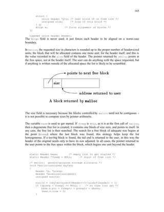 165
struct {
union header *ptr; /* next block if on free list */
unsigned size; /* size of this block */
} s;
Align x; /* force alignment of blocks */
};
typedef union header Header;
The Align field is never used; it just forces each header to be aligned on a worst-case
boundary.
In malloc, the requested size in characters is rounded up to the proper number of header-sized
units; the block that will be allocated contains one more unit, for the header itself, and this is
the value recorded in the size field of the header. The pointer returned by malloc points at
the free space, not at the header itself. The user can do anything with the space requested, but
if anything is written outside of the allocated space the list is likely to be scrambled.
The size field is necessary because the blocks controlled by malloc need not be contiguous -
it is not possible to compute sizes by pointer arithmetic.
The variable base is used to get started. If freep is NULL, as it is at the first call of malloc,
then a degenerate free list is created; it contains one block of size zero, and points to itself. In
any case, the free list is then searched. The search for a free block of adequate size begins at
the point (freep) where the last block was found; this strategy helps keep the list
homogeneous. If a too-big block is found, the tail end is returned to the user; in this way the
header of the original needs only to have its size adjusted. In all cases, the pointer returned to
the user points to the free space within the block, which begins one unit beyond the header.
static Header base; /* empty list to get started */
static Header *freep = NULL; /* start of free list */
/* malloc: general-purpose storage allocator */
void *malloc(unsigned nbytes)
{
Header *p, *prevp;
Header *moreroce(unsigned);
unsigned nunits;
nunits = (nbytes+sizeof(Header)-1)/sizeof(header) + 1;
if ((prevp = freep) == NULL) { /* no free list yet */
base.s.ptr = freeptr = prevptr = &base;
base.s.size = 0;
}
 