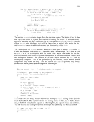 166
for (p = prevp->s.ptr; ; prevp = p, p = p->s.ptr) {
if (p->s.size >= nunits) { /* big enough */
if (p->s.size == nunits) /* exactly */
prevp->s.ptr = p->s.ptr;
else { /* allocate tail end */
p->s.size -= nunits;
p += p->s.size;
p->s.size = nunits;
}
freep = prevp;
return (void *)(p+1);
}
if (p == freep) /* wrapped around free list */
if ((p = morecore(nunits)) == NULL)
return NULL; /* none left */
}
}
The function morecore obtains storage from the operating system. The details of how it does
this vary from system to system. Since asking the system for memory is a comparatively
expensive operation. we don't want to do that on every call to malloc, so morecore requests
al least NALLOC units; this larger block will be chopped up as needed. After setting the size
field, morecore inserts the additional memory into the arena by calling free.
The UNIX system call sbrk(n) returns a pointer to n more bytes of storage. sbrk returns -1
if there was no space, even though NULL could have been a better design. The -1 must be cast
to char * so it can be compared with the return value. Again, casts make the function
relatively immune to the details of pointer representation on different machines. There is still
one assumption, however, that pointers to different blocks returned by sbrk can be
meaningfully compared. This is not guaranteed by the standard, which permits pointer
comparisons only within an array. Thus this version of malloc is portable only among
machines for which general pointer comparison is meaningful.
#define NALLOC 1024 /* minimum #units to request */
/* morecore: ask system for more memory */
static Header *morecore(unsigned nu)
{
char *cp, *sbrk(int);
Header *up;
if (nu < NALLOC)
nu = NALLOC;
cp = sbrk(nu * sizeof(Header));
if (cp == (char *) -1) /* no space at all */
return NULL;
up = (Header *) cp;
up->s.size = nu;
free((void *)(up+1));
return freep;
}
free itself is the last thing. It scans the free list, starting at freep, looking for the place to
insert the free block. This is either between two existing blocks or at the end of the list. In any
case, if the block being freed is adjacent to either neighbor, the adjacent blocks are combined.
The only troubles are keeping the pointers pointing to the right things and the sizes correct.
/* free: put block ap in free list */
void free(void *ap)
{
 