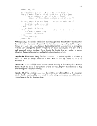 167
Header *bp, *p;
bp = (Header *)ap - 1; /* point to block header */
for (p = freep; !(bp > p && bp < p->s.ptr); p = p->s.ptr)
if (p >= p->s.ptr && (bp > p || bp < p->s.ptr))
break; /* freed block at start or end of arena */
if (bp + bp->size == p->s.ptr) { /* join to upper nbr */
bp->s.size += p->s.ptr->s.size;
bp->s.ptr = p->s.ptr->s.ptr;
} else
bp->s.ptr = p->s.ptr;
if (p + p->size == bp) { /* join to lower nbr */
p->s.size += bp->s.size;
p->s.ptr = bp->s.ptr;
} else
p->s.ptr = bp;
freep = p;
}
Although storage allocation is intrinsically machine-dependent, the code above illustrates how
the machine dependencies can be controlled and confined to a very small part of the program.
The use of typedef and union handles alignment (given that sbrk supplies an appropriate
pointer). Casts arrange that pointer conversions are made explicit, and even cope with a
badly-designed system interface. Even though the details here are related to storage
allocation, the general approach is applicable to other situations as well.
Exercise 8-6. The standard library function calloc(n,size) returns a pointer to n objects of
size size, with the storage initialized to zero. Write calloc, by calling malloc or by
modifying it.
Exercise 8-7. malloc accepts a size request without checking its plausibility; free believes
that the block it is asked to free contains a valid size field. Improve these routines so they
make more pains with error checking.
Exercise 8-8. Write a routine bfree(p,n) that will free any arbitrary block p of n characters
into the free list maintained by malloc and free. By using bfree, a user can add a static or
external array to the free list at any time.
 