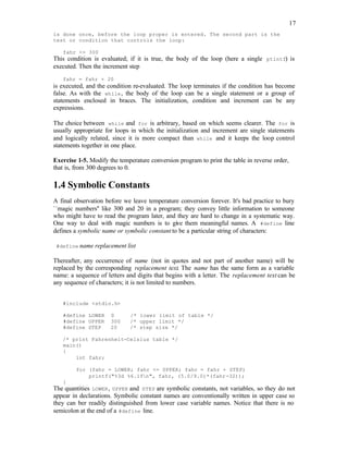 17
is done once, before the loop proper is entered. The second part is the
test or condition that controls the loop:
fahr <= 300
This condition is evaluated; if it is true, the body of the loop (here a single ptintf) is
executed. Then the increment step
fahr = fahr + 20
is executed, and the condition re-evaluated. The loop terminates if the condition has become
false. As with the while, the body of the loop can be a single statement or a group of
statements enclosed in braces. The initialization, condition and increment can be any
expressions.
The choice between while and for is arbitrary, based on which seems clearer. The for is
usually appropriate for loops in which the initialization and increment are single statements
and logically related, since it is more compact than while and it keeps the loop control
statements together in one place.
Exercise 1-5. Modify the temperature conversion program to print the table in reverse order,
that is, from 300 degrees to 0.
1.4 Symbolic Constants
A final observation before we leave temperature conversion forever. It's bad practice to bury
``magic numbers'' like 300 and 20 in a program; they convey little information to someone
who might have to read the program later, and they are hard to change in a systematic way.
One way to deal with magic numbers is to give them meaningful names. A #define line
defines a symbolic name or symbolic constant to be a particular string of characters:
#define name replacement list
Thereafter, any occurrence of name (not in quotes and not part of another name) will be
replaced by the corresponding replacement text. The name has the same form as a variable
name: a sequence of letters and digits that begins with a letter. The replacement text can be
any sequence of characters; it is not limited to numbers.
#include <stdio.h>
#define LOWER 0 /* lower limit of table */
#define UPPER 300 /* upper limit */
#define STEP 20 /* step size */
/* print Fahrenheit-Celsius table */
main()
{
int fahr;
for (fahr = LOWER; fahr <= UPPER; fahr = fahr + STEP)
printf("%3d %6.1fn", fahr, (5.0/9.0)*(fahr-32));
}
The quantities LOWER, UPPER and STEP are symbolic constants, not variables, so they do not
appear in declarations. Symbolic constant names are conventionally written in upper case so
they can ber readily distinguished from lower case variable names. Notice that there is no
semicolon at the end of a #define line.
 