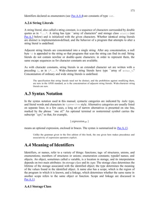 171
Identifiers declared as enumerators (see Par.A.8.4) are constants of type int.
A.2.6 String Literals
A string literal, also called a string constant, is a sequence of characters surrounded by double
quotes as in "...". A string has type ``array of characters'' and storage class static (see
Par.A.3 below) and is initialized with the given characters. Whether identical string literals
are distinct is implementation-defined, and the behavior of a program that attempts to alter a
string literal is undefined.
Adjacent string literals are concatenated into a single string. After any concatenation, a null
byte 0 is appended to the string so that programs that scan the string can find its end. String
literals do not contain newline or double-quote characters; in order to represent them, the
same escape sequences as for character constants are available.
As with character constants, string literals in an extended character set are written with a
preceding L, as in L"...". Wide-character string literals have type ``array of wchar_t.''
Concatenation of ordinary and wide string literals is undefined.
The specification that string literals need not be distinct, and the prohibition against modifying them,
are new in the ANSI standard, as is the concatenation of adjacent string literals. Wide-character string
literals are new.
A.3 Syntax Notation
In the syntax notation used in this manual, syntactic categories are indicated by italic type,
and literal words and characters in typewriter style. Alternative categories are usually listed
on separate lines; in a few cases, a long set of narrow alternatives is presented on one line,
marked by the phrase ``one of.'' An optional terminal or nonterminal symbol carries the
subscript ``opt,'' so that, for example,
{ expressionopt }
means an optional expression, enclosed in braces. The syntax is summarized in Par.A.13.
Unlike the grammar given in the first edition of this book, the one given here makes precedence and
associativity of expression operators explicit.
A.4 Meaning of Identifiers
Identifiers, or names, refer to a variety of things: functions; tags of structures, unions, and
enumerations; members of structures or unions; enumeration constants; typedef names; and
objects. An object, sometimes called a variable, is a location in storage, and its interpretation
depends on two main attributes: its storage class and its type. The storage class determines the
lifetime of the storage associated with the identified object; the type determines the meaning
of the values found in the identified object. A name also has a scope, which is the region of
the program in which it is known, and a linkage, which determines whether the same name in
another scope refers to the same object or function. Scope and linkage are discussed in
Par.A.11.
A.4.1 Storage Class
 