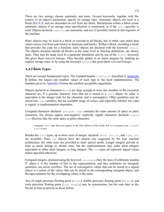 172
There are two storage classes: automatic and static. Several keywords, together with the
context of an object's declaration, specify its storage class. Automatic objects are local to a
block (Par.9.3), and are discarded on exit from the block. Declarations within a block create
automatic objects if no storage class specification is mentioned, or if the auto specifier is
used. Objects declared register are automatic, and are (if possible) stored in fast registers of
the machine.
Static objects may be local to a block or external to all blocks, but in either case retain their
values across exit from and reentry to functions and blocks. Within a block, including a block
that provides the code for a function, static objects are declared with the keyword static.
The objects declared outside all blocks, at the same level as function definitions, are always
static. They may be made local to a particular translation unit by use of the static keyword;
this gives them internal linkage. They become global to an entire program by omitting an
explicit storage class, or by using the keyword extern; this gives them external linkage.
A.4.2 Basic Types
There are several fundamental types. The standard header <limits.h> described in Appendix
B defines the largest and smallest values of each type in the local implementation. The
numbers given in Appendix B show the smallest acceptable magnitudes.
Objects declared as characters (char) are large enough to store any member of the execution
character set. If a genuine character from that set is stored in a char object, its value is
equivalent to the integer code for the character, and is non-negative. Other quantities may be
stored into char variables, but the available range of values, and especially whether the value
is signed, is implementation-dependent.
Unsigned characters declared unsigned char consume the same amount of space as plain
characters, but always appear non-negative; explicitly signed characters declared signed
char likewise take the same space as plain characters.
unsigned char type does not appear in the first edition of this book, but is in common use. signed
charis new.
Besides the char types, up to three sizes of integer, declared short int, int, and long int,
are available. Plain int objects have the natural size suggested by the host machine
architecture; the other sizes are provided to meet special needs. Longer integers provide at
least as much storage as shorter ones, but the implementation may make plain integers
equivalent to either short integers, or long integers. The int types all represent signed values
unless specified otherwise.
Unsigned integers, declared using the keyword unsigned, obey the laws of arithmetic modulo
2n
where n is the number of bits in the representation, and thus arithmetic on unsigned
quantities can never overflow. The set of non-negative values that can be stored in a signed
object is a subset of the values that can be stored in the corresponding unsigned object, and
the representation for the overlapping values is the same.
Any of single precision floating point (float), double precision floating point (double), and
extra precision floating point (long double) may be synonymous, but the ones later in the
list are at least as precise as those before.
 
