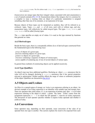173
long double is new. The first edition made long float equivalent to double; the locution has
been withdrawn.
Enumerations are unique types that have integral values; associated with each enumeration is
a set of named constants (Par.A.8.4). Enumerations behave like integers, but it is common for
a compiler to issue a warning when an object of a particular enumeration is assigned
something other than one of its constants, or an expression of its type.
Because objects of these types can be interpreted as numbers, they will be referred to as
arithmetic types. Types char, and int of all sizes, each with or without sign, and also
enumeration types, will collectively be called integral types. The types float, double, and
long double will be called floating types.
The void type specifies an empty set of values. It is used as the type returned by functions
that generate no value.
A.4.3 Derived types
Beside the basic types, there is a conceptually infinite cla ss of derived types constructed from
the fundamental types in the following ways:
arrays of objects of a given type;
functions returning objects of a given type;
pointers to objects of a given type;
structures containing a sequence of objects of various types;
unions capable of containing any of one of several objects of various types.
In general these methods of constructing objects can be applied recursively.
A.4.4 Type Qualifiers
An object's type may have additional qualifiers. Declaring an object const announces that its
value will not be changed; declaring it volatile announces that it has special properties
relevant to optimization. Neither qualifier affects the range of values or arithmetic properties
of the object. Qualifiers are discussed in Par.A.8.2.
A.5 Objects and Lvalues
An Object is a named region of storage; an lvalue is an expression referring to an object. An
obvious example of an lvalue expression is an identifier with suitable type and storage class.
There are operators that yield lvalues, if E is an expression of pointer type, then *E is an lvalue
expression referring to the object to which E points. The name ``lvalue'' comes from the
assignment expression E1 = E2 in which the left operand E1 must be an lvalue expression.
The discussion of each operator specifies whether it expects lvalue operands and whether it
yields an lvalue.
A.6 Conversions
Some operators may, depending on their operands, cause conversion of the value of an
operand from one type to another. This section explains the result to be expected from such
 