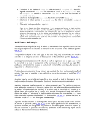175
• Otherwise, if one operand is long int and the other is unsigned int, the effect
depends on whether a long int can represent all values of an unsigned int; if so,
the unsigned int operand is converted to long int; if not, both are converted to
unsigned long int.
• Otherwise, if one operand is long int, the other is converted to long int.
• Otherwise, if either operand is unsigned int, the other is convertedto unsigned
int.
• Otherwise, both operands have type int.
There are two changes here. First, arithmetic on float operands may be done in single precision,
rather than double; the first edition specified that all floating arithmetic was double precision. Second,
shorter unsigned types, when combined with a larger signed type, do not propagate the unsigned
property to the result type; in the first edition, the unsigned always dominated. The new rules are
slightly more complicated, but reduce somewhat the surprises that may occur when an unsigned
quantity meets signed. Unexpected results may still occur when an unsigned expression is compared to
a signed expression of the same size.
A.6.6 Pointers and Integers
An expression of integral type may be added to o
r subtracted from a pointer; in such a case
the integral expression is converted as specified in the discussion of the addition operator
(Par.A.7.7).
Two pointers to objects of the same type, in the same array, may be subtracted; the result is
converted to an integer as specified in the discussion of the subtraction operator (Par.A.7.7).
An integral constant expression with value 0, or such an expression cast to type void *, may
be converted, by a cast, by assignment, or by comparison, to a pointer of any type. This
produces a null pointer that is equal to another null pointer of the same type, but unequal to
any pointer to a function or object.
Certain other conversions involving pointers are permitted, but have implementation-defined
aspects. They must be specified by an explicit type-conversion operator, or cast (Pars.A.7.5
and A.8.8).
A pointer may be converted to an integral type large enough to hold it; the required size is
implementation-dependent. The mapping function is also implementation-dependent.
A pointer to one type may be converted to a pointer to another type. The resulting pointer may
cause addressing exceptions if the subject pointer does not refer to an object suitably aligned
in storage. It is guaranteed that a pointer to an object may be converted to a pointer to an
object whose type requires less or equally strict storage alignment and back again without
change; the notion of ``alignment'' is implementation-dependent, but objects of the char types
have least strict alignment requirements. As described in Par.A.6.8, a pointer may also be
converted to type void * and back again without change.
A pointer may be converted to another pointer whose type is the same except for the addition
or removal of qualifiers (Pars.A.4.4, A.8.2) of the object type to which the pointer refers. If
qualifiers are added, the new pointer is equivalent to the old except for restrictions implied by
the new qualifiers. If qualifiers are removed, operations on the underlying object remain
subject to the qualifiers in its actual declaration.
 