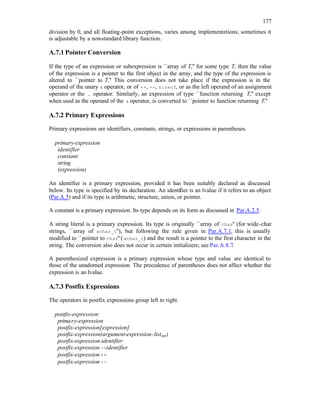 177
division by 0, and all floating-point exceptions, varies among implementations; sometimes it
is adjustable by a non-standard library function.
A.7.1 Pointer Conversion
If the type of an expression or subexpression is ``array of T,'' for some type T, then the value
of the expression is a pointer to the first object in the array, and the type of the expression is
altered to ``pointer to T.'' This conversion does not take place if the expression is in the
operand of the unary & operator, or of ++, --, sizeof, or as the left operand of an assignment
operator or the . operator. Similarly, an expression of type ``function returning T,'' except
when used as the operand of the & operator, is converted to ``pointer to function returning T.''
A.7.2 Primary Expressions
Primary expressions are identifiers, constants, strings, or expressions in parentheses.
primary-expression
identifier
constant
string
(expression)
An identifier is a primary expression, provided it has been suitably declared as discussed
below. Its type is specified by its declaration. An identifier is an lvalue if it refers to an object
(Par.A.5) and if its type is arithmetic, structure, union, or pointer.
A constant is a primary expression. Its type depends on its form as discussed in Par.A.2.5.
A string literal is a primary expression. Its type is originally ``array of char'' (for wide-char
strings, ``array of wchar_t''), but following the rule given in Par.A.7.1, this is usually
modified to ``pointer to char'' (wchar_t) and the result is a pointer to the first character in the
string. The conversion also does not occur in certain initializers; see Par.A.8.7.
A parenthesized expression is a primary expression whose type and value are identical to
those of the unadorned expression. The precedence of parentheses does not affect whether the
expression is an lvalue.
A.7.3 Postfix Expressions
The operators in postfix expressions group left to right.
postfix-expression:
primary-expression
postfix-expression[expression]
postfix-expression(argument-expression-listopt)
postfix-expression.identifier
postfix-expression->identifier
postfix-expression++
postfix-expression--
 