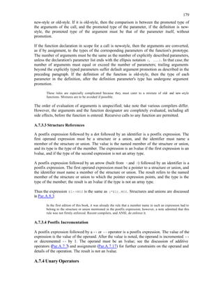 179
new-style or old-style. If it is old-style, then the comparison is between the promoted type of
the arguments of the call, and the promoted type of the parameter, if the definition is new-
style, the promoted type of the argument must be that of the parameter itself, without
promotion.
If the function declaration in scope for a call is new
-style, then the arguments are converted,
as if by assignment, to the types of the corresponding parameters of the function's prototype.
The number of arguments must be the same as the number of explicitly described parameters,
unless the declaration's parameter list ends with the ellipsis notation (, ...). In that case,the
number of arguments must equal or exceed the number of parameters; trailing arguments
beyond the explicitly typed parameters suffer default argument promotion as described in the
preceding paragraph. If the definition of the function is old-style, then the type of each
parameter in the definition, after the definition parameter's type has undergone argument
promotion.
These rules are especially complicated because they must cater to a mixture of old- and new -style
functions. Mixtures are to be avoided if possible.
The order of evaluation of arguments is unspecified; take note that various compilers differ.
However, the arguments and the function designator are completely evaluated, including all
side effects, before the function is entered. Recursive calls to any function are permitted.
A.7.3.3 Structure References
A postfix expression followed by a dot followed by an identifier is a postfix expression. The
first operand expression must be a structure or a union, and the identifier must name a
member of the structure or union. The value is the named member of the structure or union,
and its type is the type of the member. The expression is an lvalue if the first expression is an
lvalue, and if the type of the second expression is not an array type.
A postfix expression followed by an arrow (built from - and >) followed by an identifier is a
postfix expression. The first operand expression must be a pointer to a structure or union, and
the identifier must name a member of the structure or union. The result refers to the named
member of the structure or union to which the pointer expression points, and the type is the
type of the member; the result is an lvalue if the type is not an array type.
Thus the expression E1->MOS is the same as (*E1).MOS. Structures and unions are discussed
in Par.A.8.3.
In the first edition of this book, it was already the rule that a member name in such an expression had to
belong to the structure or union mentioned in the postfix expression; however, a note admitted that this
rule was not firmly enforced. Recent compilers, and ANSI, do enforce it.
A.7.3.4 Postfix Incrementation
A postfix expression followed by a ++ or -- operator is a postfix expression. The value of the
expression is the value of the operand. After the value is noted, the operand is incremented ++
or decremented -- by 1. The operand must be an lvalue; see the discussion of additive
operators (Par.A.7.7) and assignment (Par.A.7.17) for further constraints on the operand and
details of the operation. The result is not an lvalue.
A.7.4 Unary Operators
 