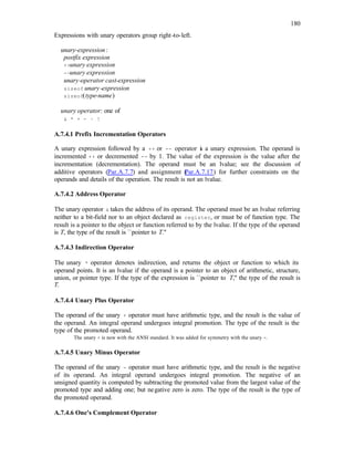 180
Expressions with unary operators group right-to-left.
unary-expression:
postfix expression
++unary expression
--unary expression
unary-operator cast-expression
sizeof unary-expression
sizeof(type-name)
unary operator: one of
& * + - ~ !
A.7.4.1 Prefix Incrementation Operators
A unary expression followed by a ++ or -- operator i
s a unary expression. The operand is
incremented ++ or decremented -- by 1. The value of the expression is the value after the
incrementation (decrementation). The operand must be an lvalue; see the discussion of
additive operators (Par.A.7.7) and assignment (
Par.A.7.17) for further constraints on the
operands and details of the operation. The result is not an lvalue.
A.7.4.2 Address Operator
The unary operator & takes the address of its operand. The operand must be an lvalue referring
neither to a bit-field nor to an object declared as register, or must be of function type. The
result is a pointer to the object or function referred to by the lvalue. If the type of the operand
is T, the type of the result is ``pointer to T.''
A.7.4.3 Indirection Operator
The unary * operator denotes indirection, and returns the object or function to which its
operand points. It is an lvalue if the operand is a pointer to an object of arithmetic, structure,
union, or pointer type. If the type of the expression is ``pointer to T,'' the type of the result is
T.
A.7.4.4 Unary Plus Operator
The operand of the unary + operator must have arithmetic type, and the result is the value of
the operand. An integral operand undergoes integral promotion. The type of the result is the
type of the promoted operand.
The unary + is new with the ANSI standard. It was added for symmetry with the unary -.
A.7.4.5 Unary Minus Operator
The operand of the unary - operator must have arithmetic type, and the result is the negative
of its operand. An integral operand undergoes integral promotion. The negative of an
unsigned quantity is computed by subtracting the promoted value from the largest value of the
promoted type and adding one; but negative zero is zero. The type of the result is the type of
the promoted operand.
A.7.4.6 One's Complement Operator
 