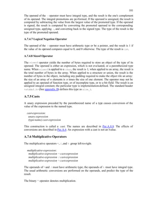 181
The operand of the ~ operator must have integral type, and the result is the one's complement
of its operand. The integral promotions are performed. If the operand is unsigned, the result is
computed by subtracting the value from the largest value of the promoted type. If the operand
is signed, the result is computed by converting the promoted operand to the corresponding
unsigned type, applying ~, and converting back to the signed type. The type of the result is the
type of the promoted operand.
A.7.4.7 Logical Negation Operator
The operand of the ! operator must have arithmetic type or be a pointer, and the result is 1 if
the value of its operand compares equal to 0, and 0 otherwise. The type of the result is int.
A.7.4.8 Sizeof Operator
The sizeof operator yields the number of bytes required to store an object of the type of its
operand. The operand is either an expression, which is not evaluated, or a parenthesized type
name. When sizeof is applied to a char, the result is 1; when applied to an array, the result is
the total number of bytes in the array. When applied to a structure or union, the result is the
number of bytes in the object, including any padding required to make the object tile an array:
the size of an array of n elements is n times the size of one element. The operator may not be
applied to an operand of function type, or of incomplete type, or to a bit-field. The result is an
unsigned integral constant; the particular type is implementation-defined. The standard header
<stddef.h> (See appendix B) defines this type as size_t.
A.7.5 Casts
A unary expression preceded by the parenthesized name of a type causes conversion of the
value of the expression to the named type.
cast-expression:
unary expression
(type-name) cast-expression
This construction is called a cast. The names are described in Par.A.8.8. The effects of
conversions are described in Par.A.6. An expression with a cast is not an lvalue.
A.7.6 Multiplicative Operators
The multiplicative operators *, /, and % group left-to-right.
multiplicative-expression:
multiplicative-expression * cast-expression
multiplicative-expression / cast-expression
multiplicative-expression % cast-expression
The operands of *and / must have arithmetic type; the operands of % must have integral type.
The usual arithmetic conversions are performed on the operands, and predict the type of the
result.
The binary * operator denotes multiplication.
 