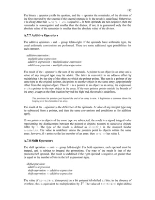 182
The binary / operator yields the quotient, and the % operator the remainder, of the division of
the first operand by the second; if the second operand is 0, the result is undefined. Otherwise,
it is always true that (a/b)*b + a%b is equal to a. If both operands are non-negative, then the
remainder is non-negative and smaller than the divisor, if not, it is guaranteed only that the
absolute value of the remainder is smaller than the absolute value of the divisor.
A.7.7 Additive Operators
The additive operators + and - group left-to-right. If the operands have arithmetic type, the
usual arithmetic conversions are performed. There are some additional type possibilities for
each operator.
additive-expression:
multiplicative-expression
additive-expression + multiplicative-expression
additive-expression - multiplicative-expression
The result of the + operator is the sum of the operands. A pointer to an object in an array and a
value of any integral type may be added. The latter is converted to an address offset by
multiplying it by the size of the object to which the pointer points. The sum is a pointer of the
same type as the original pointer, and points to another object in the same array, appropriately
offset from the original object. Thus if P is a pointer to an object in an array, the expression
P+1 is a pointer to the next object in the array. If the sum pointer points outside the bounds of
the array, except at the first location beyond the high end, the result is undefined.
The provision for pointers just beyond the end of an array is new. It legitimizes a common idiom for
looping over the elements of an array.
The result of the - operator is the difference of the operands. A value of any integral type may
be subtracted from a pointer, and then the same conversions and conditions as for addition
apply.
If two pointers to objects of the same type are subtracted, the result is a signed integral value
representing the displacement between the pointed-to objects; pointers to successive objects
differ by 1. The type of the result is defined as ptrdiff_t in the standard header
<stddef.h>. The value is undefined unless the pointers point to objects within the same
array; however, if P points to the last member of an array, then (P+1)-P has value 1.
A.7.8 Shift Operators
The shift operators << and >> group left-to-right. For both operators, each operand must be
integral, and is subject to integral the promotions. The type of the result is that of the
promoted left operand. The result is undefined if the right operand is negative, or greater than
or equal to the number of bits in the left expression's type.
shift-expression:
additive-expression
shift-expression <<additive-expression
shift-expression >>additive-expression
The value of E1<<E2 is E1 (interpreted as a bit pattern) left-shifted E2 bits; in the absence of
overflow, this is equivalent to multiplication by 2
E2
. The value of E1>>E2 is E1 right-shifted
 