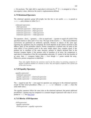183
E2 bit positions. The right shift is equivalent to division by 2E2
if E1 is unsigned or it has a
non-negative value; otherwise the result is implementation-defined.
A.7.9 Relational Operators
The relational operators group left-to-right, but this fact is not useful; a<b<c is parsed as
(a<b)<c, and evaluates to either 0 or 1.
relational-expression:
shift-expression
relational-expression < shift-expression
relational-expression > shift-expression
relational-expression <= shift-expression
relational-expression >= shift-expression
The operators <(less), > (greater), <= (less or equal) and >= (greater or equal) all yield 0 if the
specified relation is false and1 if it is true. The type of the result is int. The usual arithmetic
conversions are performed on arithmetic operands. Pointers to objects of the same type
(ignoring any qualifiers) may be compared; the result depends on the relative locations in the
address space of the pointed
-to objects. Pointer comparison is defined only for parts of the
same object; if two pointers point to the same simple object, they compare equal; if the
pointers are to members of the same structure, pointers to objects declared later in the
structure compare higher; if the pointers refer to members of an array, the comparison is
equivalent to comparison of the the corresponding subscripts. If P points to the last member of
an array, then P+1 compares higher than P, even though P+1 points outside the array.
Otherwise, pointer comparison is undefined.
These rules slightly liberalize the restrictions stated in the first edition, by permitting comparison of
pointers to different members of a structure or union. They also legalize comparison with a pointer just
off the end of an array.
A.7.10 Equality Operators
equality-expression:
relational-expression
equality-expression == relational-expression
equality-expression != relational-expression
The == (equal to) and the != (not equal to) operators are analogous to the relational operators
except for their lower precedence. (Thus a<b == c<d is 1 whenever a<b and c<d have the
same truth-value.)
The equality operators follow the same rules as the relational operators, but permit additional
possibilities: a pointer may be compared to a constant integral expression with value 0, or to a
pointer to void. See Par.A.6.6.
A.7.11 Bitwise AND Operator
AND-expression:
equality-expression
AND-expression & equality-expression
 