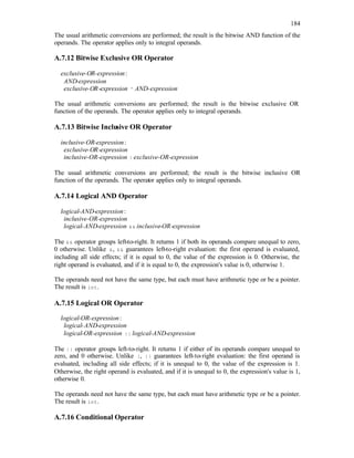 184
The usual arithmetic conversions are performed; the result is the bitwise AND function of the
operands. The operator applies only to integral operands.
A.7.12 Bitwise Exclusive OR Operator
exclusive-OR-expression:
AND-expression
exclusive-OR-expression ^ AND-expression
The usual arithmetic conversions are performed; the result is the bitwise exclusive OR
function of the operands. The operator applies only to integral operands.
A.7.13 Bitwise Inclusive OR Operator
inclusive-OR-expression:
exclusive-OR-expression
inclusive-OR-expression | exclusive-OR-expression
The usual arithmetic conversions are performed; the result is the bitwise inclusive OR
function of the operands. The operator applies only to integral operands.
A.7.14 Logical AND Operator
logical-AND-expression:
inclusive-OR-expression
logical-AND-expression && inclusive-OR-expression
The && operator groups left-to-right. It returns 1 if both its operands compare unequal to zero,
0 otherwise. Unlike &, && guarantees left-to-right evaluation: the first operand is evaluated,
including all side effects; if it is equal to 0, the value of the expression is 0. Otherwise, the
right operand is evaluated, and if it is equal to 0, the expression's value is 0, otherwise 1.
The operands need not have the same type, but each must have arithmetic type or be a pointer.
The result is int.
A.7.15 Logical OR Operator
logical-OR-expression:
logical-AND-expression
logical-OR-expression || logical-AND-expression
The || operator groups left-to-right. It returns 1 if either of its operands compare unequal to
zero, and 0 otherwise. Unlike |, || guarantees left-to-right evaluation: the first operand is
evaluated, including all side effects; if it is unequal to 0, the value of the expression is 1.
Otherwise, the right operand is evaluated, and if it is unequal to 0, the expression's value is 1,
otherwise 0.
The operands need not have the same type, but each must have arithmetic type or be a pointer.
The result is int.
A.7.16 Conditional Operator
 