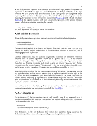 186
A pair of expressions separated by a comma is evaluated left-to-right, and the value of the left
expression is discarded. The type and value of the result are the type and value of the right
operand. All side effects from the evaluation of the left-operand are completed before
beginning the evaluation of the right operand. In contexts where comma is given a special
meaning, for example in lists of function arguments (Par.A.7.3.2) and lists of initializers
(Par.A.8.7), the required syntactic unit is an assignment expression, so the comma operator
appears only in a parenthetical grouping, for example,
f(a, (t=3, t+2), c)
has three arguments, the second of which has the value 5.
A.7.19 Constant Expressions
Syntactically, a constant expression is an expression restricted to a subset of operators:
constant-expression:
conditional-expression
Expressions that evaluate to a constant are required in several contexts: after case, as array
bounds and bit-field lengths, as the value of an enumeration constant, in initializers, and in
certain preprocessor expressions.
Constant expressions may not contain assignments, increment or decrem
ent operators,
function calls, or comma operators; except in an operand of sizeof. If the constant
expression is required to be integral, its operands must consist of integer, enumeration,
character, and floating constants; casts must specify an integral type, and any floating
constants must be cast to integer. This necessarily rules out arrays, indirection, address-of,
and structure member operations. (However, any operand is permitted for sizeof.)
More latitude is permitted for the constant expressions o
f initializers; the operands may be
any type of constant, and the unary & operator may be applied to external or static objects, and
to external and static arrays subscripted with a constant expression. The unary & operator can
also be applied implicitly b
y appearance of unsubscripted arrays and functions. Initializers
must evaluate either to a constant or to the address of a previously declared external or static
object plus or minus a constant.
Less latitude is allowed for the integral constant expressions after #if; sizeof expressions,
enumeration constants, and casts are not permitted. See Par.A.12.5.
A.8 Declarations
Declarations specify the interpretation given to each identifier; they do not necessarily reserve
storage associated with the identifier. Declarations that reserve storage are called definitions.
Declarations have the form
declaration:
declaration-specifiers init-declarator-listopt;
The declarators in the init-declarator list contain the identifiers being declared; the
declaration-specifiers consist of a sequence of type and storage class specifiers.
 