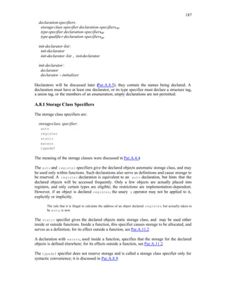 187
declaration-specifiers:
storage-class-specifier declaration-specifiersopt
type-specifier declaration-specifiersopt
type-qualifier declaration-specifiersopt
init-declarator-list:
init-declarator
init-declarator-list , init-declarator
init-declarator:
declarator
declarator = initializer
Declarators will be discussed later (
Par.A.8.5); they contain the names being declared. A
declaration must have at least one declarator, or its type specifier must declare a structure tag,
a union tag, or the members of an enumeration; empty declarations are not permitted.
A.8.1 Storage Class Specifiers
The storage class specifiers are:
storage-class specifier:
auto
register
static
extern
typedef
The meaning of the storage classes were discussed in Par.A.4.4.
The auto and register specifiers give the declared objects automatic storage class, and may
be used only within functions. Such declarations also serve as definitions and cause storage to
be reserved. A register declaration is equivalent to an auto declaration, but hints that the
declared objects will be accessed frequently. Only a few objects are actually placed into
registers, and only certain types are eligible; the restrictions are implementation-dependent.
However, if an object is declared register, the unary & operator may not be applied to it,
explicitly or implicitly.
The rule that it is illegal to calculate the address of an object declared register, but actually taken to
be auto, is new.
The static specifier gives the declared objects static storage class, and may be used either
inside or outside functions. Inside a function, this specifier causes storage to be allocated, and
serves as a definition; for its effect outside a function, see Par.A.11.2.
A declaration with extern, used inside a function, specifies that the storage for the declared
objects is defined elsewhere; for its effects outside a function, see Par.A.11.2.
The typedef specifier does not reserve storage and is called a storage class specifier only for
syntactic convenience; it is discussed in Par.A.8.9.
 
