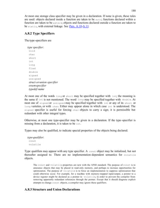 188
At most one storage class specifier may be given in a declaration. If none is given, these rules
are used: objects declared inside a function are taken to be auto; functions declared within a
function are taken to be extern; objects and functions declared outside a function are taken to
be static, with external linkage. See Pars. A.10-A.11.
A.8.2 Type Specifiers
The type-specifiers are
type specifier:
void
char
short
int
long
float
double
signed
unsigned
struct-or-union-specifier
enum-specifier
typedef-name
At most one of the words long or short may be specified together with int; the meaning is
the same if int is not mentioned. The word long may be specified together with double. At
most one of signed or unsigned may be specified together with int or any of its short or
long varieties, or with char. Either may appear alone in which case int is understood. The
signed specifier is useful for forcing char objects to carry a sign; it is permissible but
redundant with other integral types.
Otherwise, at most one type-specifier may be given in a declaration. If the type-specifier is
missing from a declaration, it is taken to be int.
Types may also be qualified, to indicate special properties of the objects being declared.
type-qualifier:
const
volatile
Type qualifiers may appear with any type specifier. A const object may be initialized, but not
thereafter assigned to. There are no implementation-dependent semantics for volatile
objects.
The const and volatile properties are new with the ANSI standard. The purpose of const is to
announce objects that may be placed in read-only memory, and perhaps to increase opportunities for
optimization. The purpose of volatile is to force an implementation to suppress optimization that
could otherwise occur. For example, for a machine with memory-mapped input/output, a pointer to a
device register might be declared as a pointer to volatile, in order to prevent the compiler from
removing apparently redundant references through the pointer. Except that it should diagnose explicit
attempts to change const objects, a compiler may ignore these qualifiers.
A.8.3 Structure and Union Declarations
 
