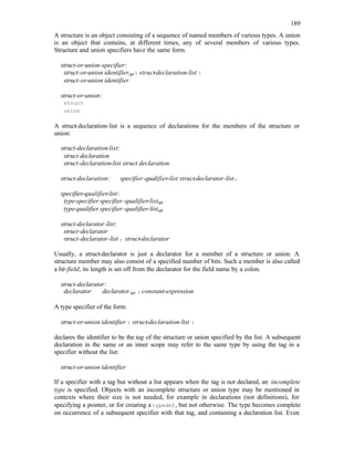 189
A structure is an object consisting of a sequence of named members of various types. A union
is an object that contains, at different times, any of several members of various types.
Structure and union specifiers have the same form.
struct-or-union-specifier:
struct-or-union identifieropt{ struct-declaration-list }
struct-or-union identifier
struct-or-union:
struct
union
A struct-declaration-list is a sequence of declarations for the members of the structure or
union:
struct-declaration-list:
struct declaration
struct-declaration-list struct declaration
struct-declaration: specifier-qualifier-list struct-declarator-list;
specifier-qualifier-list:
type-specifier specifier-qualifier-listopt
type-qualifier specifier-qualifier-listopt
struct-declarator-list:
struct-declarator
struct-declarator-list , struct-declarator
Usually, a struct-declarator is just a declarator for a member of a structure or union. A
structure member may also consist of a specified number of bits. Such a member is also called
a bit-field; its length is set off from the declarator for the field name by a colon.
struct-declarator:
declarator declaratoropt : constant-expression
A type specifier of the form
struct-or-union identifier { struct-declaration-list }
declares the identifier to be the tag of the structure or union specified by the list. A subsequent
declaration in the same or an inner scope may refer to the same type by using the tag in a
specifier without the list:
struct-or-union identifier
If a specifier with a tag but without a list appears when the tag is not declared, an incomplete
type is specified. Objects with an incomplete structure or union type may be mentioned in
contexts where their size is not needed, for example in declarations (not definitions), for
specifying a pointer, or for creating a typedef, but not otherwise. The type becomes complete
on occurrence of a subsequent specifier with that tag, and containing a declaration list. Even
 