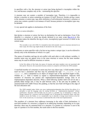 190
in specifiers with a list, the structure or union type being declared is incomplete within the
list, and becomes complete only at the } terminating the specifier.
A structure may not contain a member of incomplete type. Therefore, it is impossible to
declare a structure or union containing an instance of itself. However, besides giving a name
to the structure or union type, tags allow definition of self-referential structures; a structure or
union may contain a pointer to an instance of itself, because pointers to incomplete types may
be declared.
A very special rule applies to declarations of the form
struct-or-union identifier;
that declare a structure or union, but have no declaration list and no declarators. Even if the
identifier is a structure or union tag already declared in an outer scope (
Par.A.11.1), this
declaration makes the identifier the tag of a new, incompletely-typed structure or union in the
current scope.
This recondite is new with ANSI. It is intended to deal with mutually -recursive structures declared in an
inner scope, but whose tags might already be declared in the outer scope.
A structure or union specifier with a list but no tag creates a unique type; it can be referred to
directly only in the declaration of which it is a part.
The names of members and tags do not conflict with each other or with ordinary variables. A
member name may not appear twice in the same structure or union, but the same member
name may be used in different structures or unions.
In the first edition of this book, the names of structure and union members were not associated with
their parent. However, this association became common in compilers well before the ANSI standard.
A non-field member of a structure or union may have any object type. A field member (which
need not have a declarator and thus may be unnamed) has type int, unsigned int, or
signed int, and is interpreted as an object of integral type of the specified length in bits;
whether an int field is treated as signed is implementation-dependent. Adjacent field
members of structures are packed into implementation-dependent storage units in an
implementation-dependent direction. When a field following another field will not fit into a
partially-filled storage unit, it may be split between units, or the unit may be padded. An
unnamed field with width 0 forces this padding, so that the next field will begin at the edge of
the next allocation unit.
The ANSI standard makes fields even more implementation-dependent than did the first edition. It is
advisable to read the language rules for storing bit-fields as ``implementation-dependent'' without
qualification. Structures with bit-fields may be used as a portable way of attempting to reduce the
storage required for a structure (with the probable cost of increasing the instruction space, and time,
needed to access the fields), or as a non-portable way to describe a storage layout known at the bit-
level. In the second case, it is necessary to understand the rules of the local implementation.
The members of a structure have addresses increasing in the order of their declarations. A
non-field member of a structure is aligned at an addressing boundary depending on its type;
therefore, there may be unnamed holes in a structure. If a pointer to a structure is cast to the
type of a pointer to its first member, the result refers to the first member.
 
