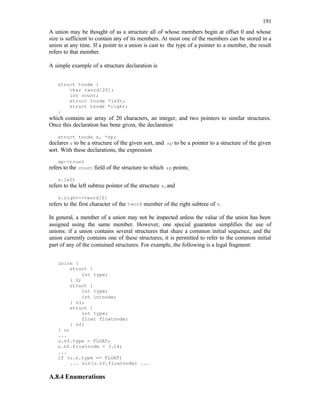 191
A union may be thought of as a structure all of whose members begin at offset 0 and whose
size is sufficient to contain any of its members. At most one of the members can be stored in a
union at any time. If a pointr to a union is cast to the type of a pointer to a member, the result
refers to that member.
A simple example of a structure declaration is
struct tnode {
char tword[20];
int count;
struct tnode *left;
struct tnode *right;
}
which contains an array of 20 characters, an integer, and two pointers to similar structures.
Once this declaration has bene given, the declaration
struct tnode s, *sp;
declares s to be a structure of the given sort, and sp to be a pointer to a structure of the given
sort. With these declarations, the expression
sp->count
refers to the count field of the structure to which sp points;
s.left
refers to the left subtree pointer of the structure s, and
s.right->tword[0]
refers to the first character of the tword member of the right subtree of s.
In general, a member of a union may not be inspected unless the value of the union has been
assigned using the same member. However, one special guarantee simplifies the use of
unions: if a union contains several structures that share a common initial sequence, and the
union currently contains one of these structures, it is permitted to refer to the common initial
part of any of the contained structures. For example, the following is a legal fragment:
union {
struct {
int type;
} n;
struct {
int type;
int intnode;
} ni;
struct {
int type;
float floatnode;
} nf;
} u;
...
u.nf.type = FLOAT;
u.nf.floatnode = 3.14;
...
if (u.n.type == FLOAT)
... sin(u.nf.floatnode) ...
A.8.4 Enumerations
 