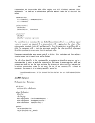 192
Enumerations are unique types with values ranging over a set of named constants called
enumerators. The form of an enumeration specifier borrows from that of structures and
unions.
enum
-specifier:
enum identifieropt { enumerator-list }
enum identifier
enumerator-list:
enumerator
enumerator-list , enumerator
enumerator:
identifier
identifier = constant-expression
The identifiers in an enumerator list are declared as constants of type int, and may appear
wherever constants are required. If no enumerations with = appear, then the values of the
corresponding constants begin at 0 and increase by 1 as the declaration is read from left to
right. An enumerator with = gives the associated identifier the value specified; subsequent
identifiers continue the progression from the assigned value.
Enumerator names in the same scope must all be distinct from each other and from ordinary
variable names, but the values need not be distinct.
The role of the identifier in the enum-specifier is analogous to that of the structure tag in a
struct-specifier; it names a particular enumeration. The rules for enum-specifiers with and
without tags and lists are the same as those for structure or union specifiers, except that
incomplete enumeration types do not exist; the tag of an enum-specifier without an
enumerator list must refer to an in-scope specifier with a list.
Enumerations are new since the first edition of this book, but have been part of the language for some
years.
A.8.5 Declarators
Declarators have the syntax:
declarator:
pointeropt direct-declarator
direct-declarator:
identifier
(declarator)
direct-declarator [ constant-expressionopt ]
direct-declarator ( parameter-type-list )
direct-declarator ( identifier-listopt )
pointer:
* type-qualifier-listopt
* type-qualifier-listopt pointer
 