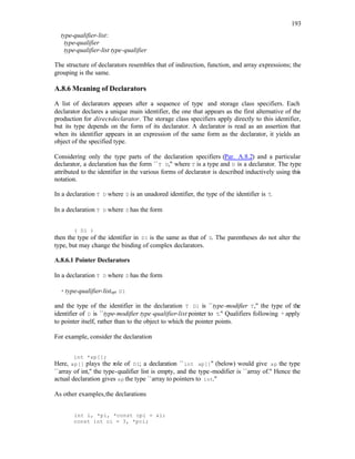 193
type-qualifier-list:
type-qualifier
type-qualifier-list type-qualifier
The structure of declarators resembles that of indirection, function, and array expressions; the
grouping is the same.
A.8.6 Meaning of Declarators
A list of declarators appears after a sequence of type and storage class specifiers. Each
declarator declares a unique main identifier, the one that appears as the first alternative of the
production for direct-declarator. The storage class specifiers apply directly to this identifier,
but its type depends on the form of its declarator. A declarator is read as an assertion that
when its identifier appears in an expression of the same form as the declarator, it yields an
object of the specified type.
Considering only the type parts of the declaration specifiers (Par. A.8.2) and a particular
declarator, a declaration has the form ``T D,'' where T is a type and D is a declarator. The type
attributed to the identifier in the various forms of declarator is described inductively using this
notation.
In a declaration T D where D is an unadored identifier, the type of the identifier is T.
In a declaration T D where D has the form
( D1 )
then the type of the identifier in D1 is the same as that of D. The parentheses do not alter the
type, but may change the binding of complex declarators.
A.8.6.1 Pointer Declarators
In a declaration T D where D has the form
* type-qualifier-listopt D1
and the type of the identifier in the declaration T D1 is ``type-modifier T,'' the type of the
identifier of D is ``type-modifier type-qualifier-list pointer to T.'' Qualifiers following * apply
to pointer itself, rather than to the object to which the pointer points.
For example, consider the declaration
int *ap[];
Here, ap[] plays the role of D1; a declaration ``int ap[]'' (below) would give ap the type
``array of int,'' the type-qualifier list is empty, and the type-modifier is ``array of.'' Hence the
actual declaration gives ap the type ``array to pointers to int.''
As other examples,the declarations
int i, *pi, *const cpi = &i;
const int ci = 3, *pci;
 