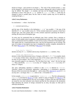 194
declare an integer i and a pointer to an integer pi. The value of the constant pointer cpi may
not be changed; it will always point to the same location, although the value to which it refers
may be altered. The integer ci is constant, and may not be changed (though it may be
initialized, as here.) The type of pci is ``pointer to const int,'' and pci itself may be
changed to point to another place, but the value to which it points may not be altered by
assigning through pci.
A.8.6.2 Array Declarators
In a declaration T D where D has the form
D1 [constant-expressionopt ]
and the type of the identifier in the declaration T D1 is ``type-modifier T,'' the type of the
identifier of D is ``type-modifier array of T.'' If the constant-expression is present, it must have
integral type, and value greater than 0. If the constant expression specifying the bound is
missing, the array has an incomplete type.
An array may be constructed from an arithmetic type, from a pointer, from a structure or
union, or from another array (to generate a multi-dimensional array). Any type from which an
array is constructed must be complete; it must not be an array of structure of incomplete type.
This implies that for a multi-dimensional array, only the first dimension may be missing. The
type of an object of incomplete aray type is completed by another, complete, declaration for
the object (Par.A.10.2), or by initializing it (Par.A.8.7). For example,
float fa[17], *afp[17];
declares an array of float numbers and an array of pointers to float numbers. Also,
static int x3d[3][5][7];
declares a static three-dimensional array of integers, with rank 3 X 5 X 7. In complete detail,
x3d is an array of three items: each item is an array of five arrays; each of the latter arrays is
an array of seven integers. Any of the expressions x3d, x3d[i], x3d[i][j], x3d[i][j][k]
may reasonably appear in an expression. The first three have type ``array,'', the last has type
int. More specifically, x3d[i][j] is an array of 7 integers, and x3d[i] is an array of 5
arrays of 7 integers.
The array subscripting operation is defined so that E1[E2] is identical to *(E1+E2).
Therefore, despite its asymmetric appearance, subscripting is a commutative operation.
Because of the conversion rules that apply to + and to arrays (Pars.A6.6,A.7.1, A.7.7), if E1 is
an array and E2 an integer, then E1[E2] refers to the E2-th member of E1.
In the example, x3d[i][j][k] is equivalent to *(x3d[i][j] + k). The first subexpression
x3d[i][j] is converted by Par.A.7.1 to type ``pointer to array of integers,'' by Par.A.7.7, the
addition involves multiplication by the size of an integer. It follows from the rules that arrays
are stored by rows (last subscript varies fastest) and that the first subscript in the declaration
helps determine the amount of storage consumed by an array, but plays no other part in
subscript calculations.
A.8.6.3 Function Declarators
In a new-style function declaration T D where D has the form
 