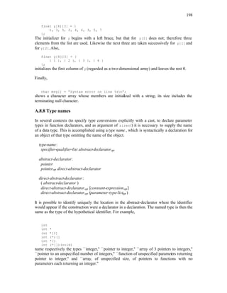 198
float y[4][3] = {
1, 3, 5, 2, 4, 6, 3, 5, 7
};
The initializer for y begins with a left brace, but that for y[0] does not; therefore three
elements from the list are used. Likewise the next three are taken successively for y[1] and
for y[2]. Also,
float y[4][3] = {
{ 1 }, { 2 }, { 3 }, { 4 }
};
initializes the first column of y (regarded as a two-dimensional array) and leaves the rest 0.
Finally,
char msg[] = "Syntax error on line %sn";
shows a character array whose members are initial
ized with a string; its size includes the
terminating null character.
A.8.8 Type names
In several contexts (to specify type conversions explicitly with a cast, to declare parameter
types in function declarators, and as argument of sizeof) it is necessary to supply the name
of a data type. This is accomplished using a type name , which is syntactically a declaration for
an object of that type omitting the name of the object.
type-name:
specifier-qualifier-list abstract-declaratoropt
abstract-declarator:
pointer
pointeropt direct-abstract-declarator
direct-abstract-declarator:
( abstract-declarator )
direct-abstract-declaratoropt [constant-expressionopt]
direct-abstract-declaratoropt (parameter-type-listopt )
It is possible to identify uniquely the location in the abstract-declarator where the identifier
would appear if the construction were a declarator in a declaration. The named type is then the
same as the type of the hypothetical identifier. For example,
int
int *
int *[3]
int (*)[]
int *()
int (*[])(void)
name respectively the types ``integer,'' ``pointer to integer,'' ``array of 3 pointers to integers,''
``pointer to an unspecified number of integers,'' ``function of unspecified paramet
ers returning
pointer to integer,'' and ``array, of unspecified size, of pointers to functions with no
parameters each returning an integer.''
 