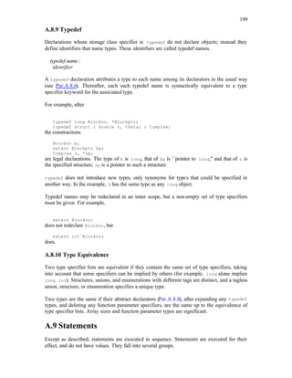 199
A.8.9 Typedef
Declarations whose storage class specifier is typedef do not declare objects; instead they
define identifiers that name types. These identifiers are called typedef names.
typedef-name :
identifier
A typedef declaration attributes a type to each name among its declarators in the usual way
(see Par.A.8.6). Thereafter, each such typedef name is syntactically equivalent to a type
specifier keyword for the associated type.
For example, after
typedef long Blockno, *Blockptr;
typedef struct { double r, theta; } Complex;
the constructions
Blockno b;
extern Blockptr bp;
Complex z, *zp;
are legal declarations. The type of b is long, that of bp is ``pointer to long,'' and that of z is
the specified structure; zp is a pointer to such a structure.
typedef does not introduce new types, only synonyms for types that could be specified in
another way. In the example, b has the same type as any long object.
Typedef names may be redeclared in an inner scope, but a non-empty set of type specifiers
must be given. For example,
extern Blockno;
does not redeclare Blockno, but
extern int Blockno;
does.
A.8.10 Type Equivalence
Two type specifier lists are equivalent if they contain the same set of type specifiers, taking
into account that some specifiers can be implied by others (for example, long alone implies
long int). Structures, unions, and enumerations with different tags are distinct, and a tagless
union, structure, or enumeration specifies a unique type.
Two types are the same if their abstract declarators (Par.A.8.8), after expanding any typedef
types, and deleting any function parameter specifiers, are the same up to the equivalence of
type specifier lists. Array sizes and function parameter types are significant.
A.9 Statements
Except as described, statements are executed in sequence. Statements are executed for their
effect, and do not have values. They fall into several groups.
 