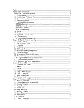 2
Preface.........................................................................................................................................6
Preface to the first edition ...........................................................................................................8
Chapter 1 - A Tutorial Introduction............................................................................................9
1.1 Getting Started...................................................................................................................9
1.2 Variables and Arithmetic Expressions............................................................................11
1.3 The for statement.............................................................................................................16
1.4 Symbolic Constants.........................................................................................................17
1.5 Character Input and Output.............................................................................................18
1.5.1 File Copying.............................................................................................................18
1.5.2 Character Counting ..................................................................................................20
1.5.3 Line Counting...........................................................................................................21
1.5.4 Word Counting.........................................................................................................22
1.6 Arrays..............................................................................................................................23
1.7 Functions .........................................................................................................................25
1.8 Arguments - Call by Value..............................................................................................28
1.9 Character Arrays .............................................................................................................29
1.10 External Variables and Scope .......................................................................................31
Chapter 2 - Types, Operators and Expressions .........................................................................35
2.1 Variable Names...............................................................................................................35
2.2 Data Types and Sizes ......................................................................................................35
2.3 Constants.........................................................................................................................36
2.4 Declarations.....................................................................................................................39
2.5 Arithmetic Operators .......................................................................................................40
2.6 Relational and Logical Operators....................................................................................40
2.7 Type Conversions............................................................................................................41
2.8 Increment and Decrement Operators...............................................................................44
2.9 Bitwise Operators............................................................................................................46
2.10 Assignment Operators and Expressions........................................................................47
2.11 Conditional Expressions................................................................................................49
2.12 Precedence and Order of Evaluation.............................................................................49
Chapter 3 - Control Flow ..........................................................................................................52
3.1 Statements and Blocks ....................................................................................................52
3.2 If-Else..............................................................................................................................52
3.3 Else-If..............................................................................................................................53
3.4 Switch..............................................................................................................................54
3.5 Loops - While and For ....................................................................................................56
3.6 Loops - Do-While............................................................................................................58
3.7 Break and Continue.........................................................................................................59
3.8 Goto and labels................................................................................................................60
Chapter 4 - Functions and Program Structure...........................................................................62
4.1 Basics of Functions .........................................................................................................62
4.2 Functions Returning Non-integers ..................................................................................65
4.3 External Variables...........................................................................................................67
4.4 Scope Rules.....................................................................................................................72
4.5 Header Files.....................................................................................................................73
4.6 Static Variables ...............................................................................................................75
4.7 Register Variables...........................................................................................................75
4.8 Block Structure................................................................................................................76
4.9 Initialization ....................................................................................................................76
4.10 Recursion.......................................................................................................................78
4.11 The C Preprocessor .......................................................................................................79
 