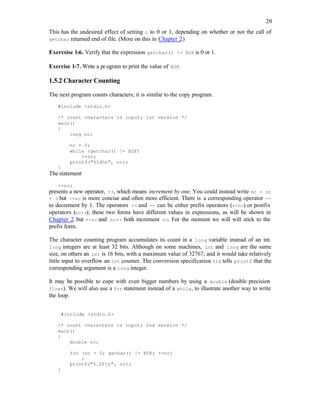 20
This has the undesired effect of setting c to 0 or 1, depending on whether or not the call of
getchar returned end of file. (More on this in Chapter 2.)
Exercsise 1-6. Verify that the expression getchar() != EOF is 0 or 1.
Exercise 1-7. Write a pr ogram to print the value of EOF.
1.5.2 Character Counting
The next program counts characters; it is similar to the copy program.
#include <stdio.h>
/* count characters in input; 1st version */
main()
{
long nc;
nc = 0;
while (getchar() != EOF)
++nc;
printf("%ldn", nc);
}
The statement
++nc;
presents a new operator, ++, which means increment by one. You could instead write nc = nc
+ 1 but ++nc is more concise and often more efficient. There is a corresponding operator --
to decrement by 1. The operators ++ and -- can be either prefix operators (++nc) or postfix
operators (nc++); these two forms have different values in expressions, as will be shown in
Chapter 2, but ++nc and nc++ both increment nc. For the moment we will will stick to the
prefix form.
The character counting program accumulates its count in a long variable instead of an int.
long integers are at least 32 bits. Although on some machines, int and long are the same
size, on others an int is 16 bits, with a maximum value of 32767, and it would take relatively
little input to overflow an int counter. The conversion specification %ld tells printf that the
corresponding argument is a long integer.
It may be possible to cope with even bigger numbers by using a double (double precision
float). We will also use a for statement instead of a while, to illustrate another way to write
the loop.
#include <stdio.h>
/* count characters in input; 2nd version */
main()
{
double nc;
for (nc = 0; gechar() != EOF; ++nc)
;
printf("%.0fn", nc);
}
 