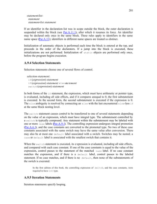 201
statement-list:
statement
statement-list statement
If an identifier in the declaration-list was in scope outside the block, the outer declaration is
suspended within the block (see Par.A.11.1), after which it resumes its force. An identifier
may be declared only once in the same block. These rules apply to identifiers in the same
name space (Par.A.11); identifiers in different name spaces are treated as distinct.
Initialization of automatic objects is performed each time the block is entered at the top, and
proceeds in the order of the declarators. If a jump into the block is executed, these
initializations are not performed. Initialization of static objects are performed only once,
before the program begins execution.
A.9.4 Selection Statements
Selection statements choose one of several flows of control.
selection-statement:
if (expression) statement
if (expression) statement elsestatement
switch (expression) statement
In both forms of the if statement, the expression, which must have arithmetic or pointer type,
is evaluated, including all side effects, and if it compares unequal to 0, the first substatement
is executed. In the second form, the second substatement is executed if the expression is 0.
The else ambiguity is resolved by connecting an else with the last encountered else-less if
at the same block nesting level.
The switch statement causes control to be transferred to one of several statements depending
on the value of an expression, which must have integral type. The substatement controlled by
a switch is typically compound. Any statement within the substatement may be labeled with
one or more case labels (Par.A.9.1). The controlling expression undergoes integral promotion
(Par.A.6.1), and the case constants are converted to the promoted type. No two of these case
constants associated with the same switch may have the same value after conversion. There
may also be at most one default label associated with a switch. Switches may be nested; a
case or default label is associated with the smallest switch that contains it.
When the switch statement is executed, its expression is evaluated, including all side effects,
and compared with each case constant. If one of the case constants is equal to the value of the
expression, control passes to the statement of the matched case label. If no case constant
matches the expression, and if there is a default label, control passes to the labeled
statement. If no case matches, and if there is no default, then none of the substatements of
the swtich is executed.
In the first edition of this book, the controlling expression of switch, and the case constants, were
required to have int type.
A.9.5 Iteration Statements
Iteration statements specify looping.
 