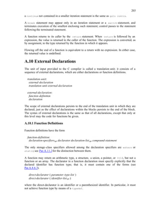 203
a continue not contained in a smaller iteration statement is the same as goto contin.
A break statement may appear only in an iteration statement or a switch statement, and
terminates execution of the smallest enclosing such statement; control passes to the statement
following the terminated statement.
A function returns to its caller by the return statement. When return is followed by an
expression, the value is returned to the caller of the function. The expression is converted, as
by assignment, to the type returned by the function in which it appears.
Flowing off the end of a function is equivalent to a return with no expression. In either case,
the returned value is undefined.
A.10 External Declarations
The unit of input provided to the C compiler is called a translation unit; it consists of a
sequence of external declarations, which are either declarations or function definitions.
translation-unit:
external-declaration
translation-unit external-declaration
external-declaration:
function-definition
declaration
The scope of external declarations persists to the end of the translation unit in which they are
declared, just as the effect of declarations within the blocks persists to the end of the block.
The syntax of external declarations is the same as that of all declarations, except that only at
this level may the code for functions be given.
A.10.1 Function Definitions
Function definitions have the form
function-definition:
declaration-specifiersopt declarator declaration-listopt compound-statement
The only storage-class specifiers allowed among the declaration specifiers are extern or
static; see Par.A.11.2for the distinction between them.
A function may return an arithmetic type, a structure, a union, a pointer, or void, but not a
function or an array. The declarator in a function declaration must specify explicitly that the
declared identifier has function type; that is, it must contain one of the forms (see
Par.A.8.6.3).
direct-declarator ( parameter-type-list )
direct-declarator ( identifier-listopt )
where the direct-declarator is an identifier or a parenthesized identifier. In particular, it must
not achieve function type by means of a typedef.
 