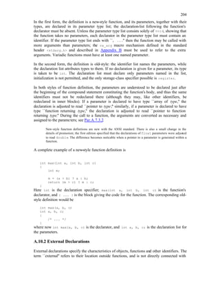 204
In the first form, the definition is a new-style function, and its parameters, together with their
types, are declared in its parameter type list; the declaration-list following the function's
declarator must be absent. Unless the parameter type list consists solely of void, showing that
the function takes no parameters, each declarator in the parameter type list must contain an
identifier. If the parameter type list ends with ``, ...'' then the function may be called with
more arguments than parameters; the va_arg macro mechanism defined in the standard
header <stdarg.h> and described in Appendix B must be used to refer to the extra
arguments. Variadic functions must have at least one named parameter.
In the second form, the definition is old-style: the identifier list names the parameters, while
the declaration list attributes types to them. If no declaration is given for a parameter, its type
is taken to be int. The declaration list must declare only parameters named in the list,
initialization is not permitted, and the only storage-class specifier possible is register.
In both styles of function definition, the parameters are understood to be declared just after
the beginning of the compound statement constituting the function's body, and thus the same
identifiers must not be redeclared there (although they may, like other identifiers, be
redeclared in inner blocks). If a parameter is declared to have type ``array of type,'' the
declaration is adjusted to read ``pointer to type;'' similarly, if a parameter is declared to have
type ``function returning type,'' the declaration is adjusted to read ``pointer to function
returning type.'' During the call to a function, the arguments are converted as necessary and
assigned to the parameters; see Par.A.7.3.2.
New-style function definitions are new with the ANSI standard. There is also a small change in the
details of promotion; the first edition specified that the declarations of float parameters were adjusted
to read double. The difference becomes noticable when a pointer to a parameter is generated within a
function.
A complete example of a new-style function definition is
int max(int a, int b, int c)
{
int m;
m = (a > b) ? a : b;
return (m > c) ? m : c;
}
Here int is the declaration specifier; max(int a, int b, int c) is the function's
declarator, and { ... } is the block giving the code for the function. The corresponding old-
style definition would be
int max(a, b, c)
int a, b, c;
{
/* ... */
}
where now int max(a, b, c) is the declarator, and int a, b, c; is the declaration list for
the parameters.
A.10.2 External Declarations
External declarations specify the characteristics of objects, functions and other identifiers. The
term ``external'' refers to their location outside functions, and is not directly connected with
 