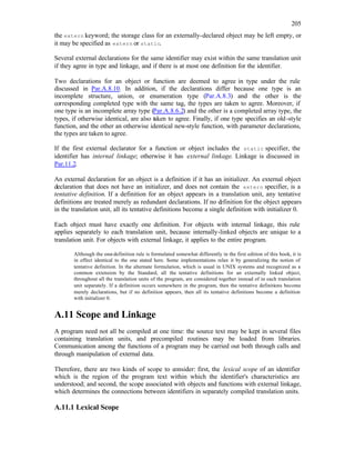 205
the extern keyword; the storage class for an externally-declared object may be left empty, or
it may be specified as extern or static.
Several external declarations for the same identifier may exist within the same translation unit
if they agree in type and linkage, and if there is at most one definition for the identifier.
Two declarations for an object or function are deemed to agree in type under the rule
discussed in Par.A.8.10. In addition, if the declarations differ because one type is an
incomplete structure, union, or enumeration type (Par.A.8.3) and the other is the
corresponding completed type with the same tag, the types are taken to agree. Moreover, if
one type is an incomplete array type (Par.A.8.6.2) and the other is a completed array type, the
types, if otherwise identical, are also taken to agree. Finally, if one type specifies an old-style
function, and the other an otherwise identical new-style function, with parameter declarations,
the types are taken to agree.
If the first external declarator for a function or object includes the static specifier, the
identifier has internal linkage; otherwise it has external linkage. Linkage is discussed in
Par.11.2.
An external declaration for an object is a definition if it has an initializer. An external object
declaration that does not have an initializer, and does not contain the extern specifier, is a
tentative definition. If a definition for an object appears in a translation unit, any tentative
definitions are treated merely as redundant declarations. If no d
efinition for the object appears
in the translation unit, all its tentative definitions become a single definition with initializer 0.
Each object must have exactly one definition. For objects with internal linkage, this rule
applies separately to each translation unit, because internally-linked objects are unique to a
translation unit. For objects with external linkage, it applies to the entire program.
Although the one-definition rule is formulated somewhat differently in the first edition of this book, it is
in effect identical to the one stated here. Some implementations relax it by generalizing the notion of
tentative definition. In the alternate formulation, which is usual in UNIX systems and recognized as a
common extension by the Standard, all the tentative definitions for an externally linked object,
throughout all the translation units of the program, are considered together instead of in each translation
unit separately. If a definition occurs somewhere in the program, then the tentative definitions become
merely declarations, but if no definition appears, then all its tentative definitions become a definition
with initializer 0.
A.11 Scope and Linkage
A program need not all be compiled at one time: the source text may be kept in several files
containing translation units, and precompiled routines may be loaded from libraries.
Communication among the functions of a program may be carried out both through calls and
through manipulation of external data.
Therefore, there are two kinds of scope to consider: first, the lexical scope of an identifier
which is the region of the program text within which the identifier's characteristics are
understood; and second, the scope associated with objects and functions with external linkage,
which determines the connections between identifiers in separately compiled translation units.
A.11.1 Lexical Scope
 