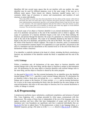 206
Identifiers fall into several name spaces that do not interfere with one another; the same
identifier may be used for different purposes, even in the same scope, if the uses are in
different name spaces. These classes are: objects, functions, typedef names, and enum
constants; labels; tags of structures or unions, and enumerations; and members of each
structure or union individually.
These rules differ in several ways from those described in the first edition of this manual. Labels did not
previously have their own name space; tags of structures and unions each had a separate space, and in
some implementations enumerations tags did as well; putting different kinds of tags into the same space
is a new restriction. The most important departure from the first edition is that each structure or union
creates a separate name space for its members, so that the same name may appear in several different
structures. This rule has been common practice for several years.
The lexical scope of an object or function identifier in an external declaration begins at the
end of its declarator and persists to the end of the translation unit in which it appears. The
scope of a parameter of a function definition begins at the start of the block defining the
function, and persists through the function; the scope of a parameter in a function declaration
ends at the end of the declarator. The scope of an identifier declared at the head of a block
begins at the end of its declarator, and persists to the end of the block. The scope of a label is
the whole of the function in which it appears. The scope of a structure, union, or enumeration
tag, or an enumeration constant, begins at its appearance in a type specifier, and persists to the
end of a translation unit (for declarations at the external level) or to the end of the block (for
declarations within a function).
If an identifier is explicitly declared at the head of a block, including the block constituting a
function, any declaration of the identifier outside the block is suspended until the end of the
block.
A.11.2 Linkage
Within a translation unit, all declarations of the same object or function identifier with
internal linkage refer to the same thing, and the object or function is unique to that translation
unit. All declarations for the same object or function identifier with external linkage refer to
the same thing, and the object or function is shared by the entire program.
As discussed in Par.A.10.2, the first external declaration for an identifier gives the identifier
internal linkage if the static specifier is used, external linkage otherwise. If a declaration for
an identifier within a block does not include the extern specifier, then the identifier has no
linkage and is unique to the function. If it does include extern, and an external declaration
for is active in the scope surrounding the block, then the identifier has the same linkage as the
external declaration, and refers to the same object or function; but if no external declaration is
visible, its linkage is external.
A.12 Preprocessing
A preprocessor performs macro substitution, conditional compilation, and inclusion of named
files. Lines beginning with #, perhaps preceded by white space, communicate with this
preprocessor. The syntax of these lines is independent of the rest of the language; they may
appear anywhere and have effect that lasts (independent of scope) until the end of the
translation unit. Line boundaries are significant; each line is analyzed individually (bus see
Par.A.12.2 for how to adjoin lines). To the preprocessor, a token is any language token, or a
character sequence giving a file name as in the #include directive (Par.A.12.4); in addition,
 