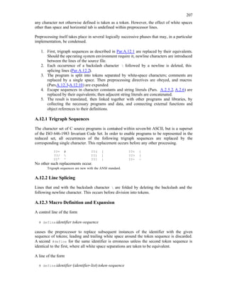 207
any character not otherwise defined is taken as a token. However, the effect of white spaces
other than space and horizontal tab is undefined within preprocessor lines.
Preprocessing itself takes place in several logically successive phases that may, in a particular
implementation, be condensed.
1. First, trigraph sequences as described in Par.A.12.1 are replaced by their equivalents.
Should the operating system environment require it, newline characters are introduced
between the lines of the source file.
2. Each occurrence of a backslash character  followed by a newline is deleted, this
splicing lines (Par.A.12.2).
3. The program is split into tokens separated by white-space characters; comments are
replaced by a single space. Then preprocessing directives are obeyed, and macros
(Pars.A.12.3-A.12.10) are expanded.
4. Escape sequences in character constants and string literals (Pars. A.2.5.2, A.2.6) are
replaced by their equivalents; then adjacent string literals are concatenated.
5. The result is translated, then linked together with other programs and libraries, by
collecting the necessary programs and data, and connecting external functions and
object references to their definitions.
A.12.1 Trigraph Sequences
The character set of C source programs is contai
ned within seven-bit ASCII, but is a superset
of the ISO 646-1983 Invariant Code Set. In order to enable programs to be represented in the
reduced set, all occurrences of the following trigraph sequences are replaced by the
corresponding single character. This replacement occurs before any other processing.
??= # ??( [ ??< {
??/  ??) ] ??> }
??' ^ ??! | ??- ~
No other such replacements occur.
Trigraph sequences are new with the ANSI standard.
A.12.2 Line Splicing
Lines that end with the backslash character  are folded by deleting the backslash and the
following newline character. This occurs before division into tokens.
A.12.3 Macro Definition and Expansion
A control line of the form
# defineidentifier token-sequence
causes the preprocessor to replace subsequent instances of the identifier with the given
sequence of tokens; leading and trailing white space around the token sequence is discarded.
A second #define for the same identifier is erroneous unless the second token sequence is
identical to the first, where all white space separations are taken to be equivalent.
A line of the form
# defineidentifier (identifier-list) token-sequence
 