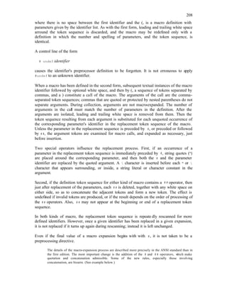 208
where there is no space between the first identifier and the (, is a macro definition with
parameters given by the identifier list. As with the first form, leading and trailing white space
arround the token sequence is discarded, and the macro may be redefined only with a
definition in which the number and spelling of parameters, and the token sequence, is
identical.
A control line of the form
# undef identifier
causes the identifier's preprocessor definition to be forgotten. It is not erroneous to apply
#undef to an unknown identifier.
When a macro has been defined in the second form, subsequent textual instances of the macro
identifier followed by optional white space, and then by (, a sequence of tokens separated by
commas, and a ) constitute a call of the macro. The arguments of the call are the comma-
separated token sequences; commas that are quoted or protected by nested parentheses do not
separate arguments. During collection, arguments are not macro-expanded. The number of
arguments in the call must match the number of parameters in the definition. After the
arguments are isolated, leading and trailing white space is removed from them. Then the
token sequence resulting from each argument is substituted for each unquoted occurrence of
the corresponding parameter's identifier in the replacement token sequence of the macro.
Unless the parameter in the replacement sequence is preceded by #, or preceded or followed
by ##, the argument tokens are examined for macro calls, and expanded as necessary, just
before insertion.
Two special operators influence the replacement process. First, if an occurrence of a
parameter in the replacement token sequence is immediately preceded by #, string quotes (")
are placed around the corresponding parameter, and then both the # and the parameter
identifier are replaced by the quoted argument. A  character is inserted before each " or 
character that appears surrounding, or inside, a string literal or character constant in the
argument.
Second, if the definition token sequence for either kind of macro contains a ## operator, then
just after replacement of the parameters, each ## is deleted, together with any white space on
either side, so as to concatenate the adjacent tokens and form a new token. The effect is
undefined if invalid tokens are produced, or if the result depends on the order of processing of
the ## operators. Also, ## may not appear at the beginning or end of a replacement token
sequence.
In both kinds of macro, the replacement token sequence is repeate dly rescanned for more
defined identifiers. However, once a given identifier has been replaced in a given expansion,
it is not replaced if it turns up again during rescanning; instead it is left unchanged.
Even if the final value of a macro expansion begins with with #, it is not taken to be a
preprocessing directive.
The details of the macro-expansion process are described more precisely in the ANSI standard than in
the first edition. The most important change is the addition of the # and ## operators, w
hich make
quotation and concatenation admissible. Some of the new rules, especially those involving
concatenation, are bizarre. (See example below.)
 