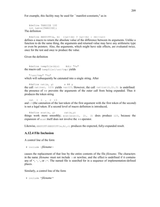 209
For example, this facility may be used for ``manifest-constants,'' as in
#define TABSIZE 100
int table[TABSIZE];
The definition
#define ABSDIFF(a, b) ((a)>(b) ? (a)-(b) : (b)-(a))
defines a macro to return the absolute value of the difference between its arguments. Unlike a
function to do the same thing, the arguments and returned value may have any arithmetic type
or even be pointers. Also, the arguments, which might have side effects, are evaluated twice,
once for the test and once to produce the value.
Given the definition
#define tempfile(dir) #dir "%s"
the macro call tempfile(/usr/tmp) yields
"/usr/tmp" "%s"
which will subsequently be catenated into a single string. After
#define cat(x, y) x ## y
the call cat(var, 123) yields var123. However, the call cat(cat(1,2),3) is undefined:
the presence of ## prevents the arguments of the outer call from being expanded. Thus it
produces the token string
cat ( 1 , 2 )3
and )3 (the catenation of the last token of the first argument with the first token of the second)
is not a legal token. If a second level of macro definition is introduced,
#define xcat(x, y) cat(x,y)
things work more smoothly; xcat(xcat(1, 2), 3) does produce 123, because the
expansion of xcat itself does not involve the ## operator.
Likewise, ABSDIFF(ABSDIFF(a,b),c) produces the expected, fully-expanded result.
A.12.4 File Inclusion
A control line of the form
# include <filename>
causes the replacement of that line by the entire contents of the file filename. The characters
in the name filename must not include > or newline, and the effect is undefined if it contains
any of ", ', , or /*. The named file is searched for in a sequence of implementation-defined
places.
Similarly, a control line of the form
# include "filename"
 