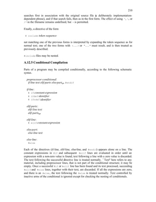 210
searches first in association with the original source file (
a deliberately implementation-
dependent phrase), and if that search fails, then as in the first form. The effect of using ', , or
/* in the filename remains undefined, but > is permitted.
Finally, a directive of the form
# include token-sequence
not matching one of the previous forms is interpreted by expanding the token sequence as for
normal text; one of the two forms with <...> or "..." must result, and is then treated as
previously described.
#include files may be nested.
A.12.5 Conditional Compilation
Parts of a program may be compiled conditionally, according to the following schematic
syntax.
preprocessor-conditional:
if-line text elif-parts else-partopt #endif
if-line:
# if constant-expression
# ifdef identifier
# ifndef identifier
elif-parts:
elif-line text
elif-partsopt
elif-line:
# elif constant-expression
else-part:
else-line text
else-line:
#else
Each of the directives (if-line, elif-line, else-line, and #endif) appears alone on a line. The
constant expressions in #if and subsequent #elif lines are evaluated in order until an
expression with a non-zero value is found; text following a line with a zero value is discarded.
The text following the successful directive line is treated normally. ``Text'' here refers to any
material, including preprocessor lines, that is not part of the conditional structure; it may be
empty. Once a successful #if or #elif line has been found and its text processed, succeeding
#elif and #else lines, together with their text, are discarded. If all the expressions are zero,
and there is an #else, the text following the #else is treated normally. Text controlled by
inactive arms of the conditional is ignored except for checking the nesting of conditionals.
 