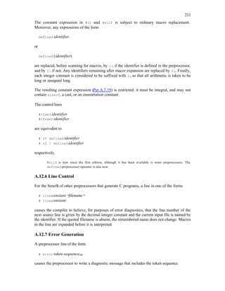 211
The constant expression in #if and #elif is subject to ordinary macro replacement.
Moreover, any expressions of the form
defined identifier
or
defined (identifier)
are replaced, before scanning for macros, by 1L if the identifier is defined in the preprocessor,
and by 0L if not. Any identifiers remaining after macro expansion are replaced by 0L. Finally,
each integer constant is considered to be suffixed with L, so that all arithmetic is taken to be
long or unsigned long.
The resulting constant expression (Par.A.7.19) is restricted: it must be integral, and may not
contain sizeof, a cast, or an enumeration constant.
The control lines
#ifdefidentifier
#ifndef identifier
are equivalent to
# if defined identifier
# if ! defined identifier
respectively.
#elif is new since the first edition, although it has been available is some preprocessors. The
defined preprocessor operator is also new.
A.12.6 Line Control
For the benefit of other preprocessors that generate C programs, a line in one of the forms
# lineconstant "filename "
# lineconstant
causes the compiler to believe, for purposes of error diagnostics, that the line number of the
next source line is given by the decimal integer constant and the current input file is named by
the identifier. If the quoted filename is absent, the remembered name does not change. Macros
in the line are expanded before it is interpreted.
A.12.7 Error Generation
A preprocessor line of the form
# error token-sequenceopt
causes the preprocessor to write a diagnostic message that includes the token sequence.
 