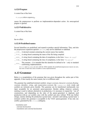 212
A.12.8 Pragmas
A control line of the form
# pragmatoken-sequenceopt
causes the preprocessor to perform an implementation-dependent action. An unrecognized
pragma is ignored.
A.12.9 Null directive
A control line of the form
#
has no effect.
A.12.10 Predefined names
Several identifiers are predefined, and expand to produce special information. They, and also
the preprocessor expansion operator defined, may not be undefined or redefined.
__LINE__ A decimal constant containing the current source line number.
__FILE__ A string literal containing the name of the file being compiled.
__DATE__ A string literal containing the date of compilation, in the form "Mmmm dd yyyy"
__TIME__ A string literal containing the time of compilation, in the form "hh:mm:ss"
__STDC__
The constant 1. It is intended that this identifier be defined to be 1 only in standard-
conforming implementations.
#error and #pragma are new with the ANSI standard; the predefined preprocessor macros are new,
but some of them have been available in some implementations.
A.13 Grammar
Below is a recapitulation of the grammar that was given throughout the earlier part of this
appendix. It has exactly the same content, but is in different order.
The grammar has undefined terminal symbols integer-constant, character-constant, floating-
constant, identifier, string, and enumeration-constant; the typewriter style words and
symbols are terminals given literally. This grammar can be transformed mechanically into
input acceptable for an automatic parser-generator. Besides adding whatever syntactic
marking is used to indicate alternatives in productions, it is necessary to expand the ``one of''
constructions, and (depending on the rules of the parser-generator) to duplicate each
production with an opt symbol, once with the symbol and once without. With one further
change, namely deleting the production typedef-name : identifier and making typedef-name a
terminal symbol, this grammar is acceptable to the YACC parser-generator. It has only one
conflict, generated by the if-else ambiguity.
translation-unit:
external-declaration
translation-unit external-declaration
 