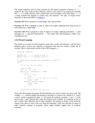 22
The escape sequences used in string constants are also legal in character constants, so 'n'
stands for the value of the newline character, which is 10 in ASCII. You should note carefully
that 'n' is a single character, and in expressions is just an integer; on the other hand, 'n' is
a string constant that happens to contain only one character. The topic of strings versus
characters is discussed further in Chapter 2.
Exercise 1-8. Write a program to count blanks, tabs, and newlines.
Exercise 1-9. Write a program to copy its input to its output, replacing each string of one or
more blanks by a single blank.
Exercise 1-10. Write a program to copy its input to its output, replacing each tab by t, each
backspace by b, and each backslash by . This makes tabs and backspaces visible in an
unambiguous way.
1.5.4 Word Counting
The fourth in our series of useful programs counts lines, words, and characters, with the loose
definition that a word is any sequence of characters that does not contain a blank, tab or
newline. This is a bare-bones version of the UNIX program wc.
#include <stdio.h>
#define IN 1 /* inside a word */
#define OUT 0 /* outside a word */
/* count lines, words, and characters in input */
main()
{
int c, nl, nw, nc, state;
state = OUT;
nl = nw = nc = 0;
while ((c = getchar()) != EOF) {
++nc;
if (c == 'n')
++nl;
if (c == ' ' || c == 'n' || c = 't')
state = OUT;
else if (state == OUT) {
state = IN;
++nw;
}
}
printf("%d %d %dn", nl, nw, nc);
}
Every time the program encounters the first character of a word, it counts one more word. The
variable state records whether the program is currently in a word or not; initially it is ``not in
a word'', which is assigned the value OUT. We prefer the symbolic constants IN and OUT to the
literal values 1 and 0 because they make the program more readable. In a program as tiny as
this, it makes little difference, but in larger programs, the increase in clarity is well worth the
modest extra effort to write it this way from the beginning. You'll also find that it's easier to
make extensive changes in programs where magic numbers appear only as symbolic
constants.
 