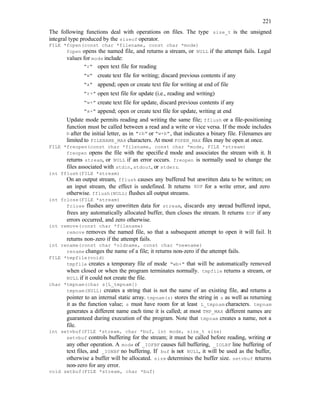 221
The following functions deal with operations on files. The type size_t is the unsigned
integral type produced by the sizeof operator.
FILE *fopen(const char *filename, const char *mode)
fopen opens the named file, and returns a stream, or NULL if the attempt fails. Legal
values for mode include:
"r" open text file for reading
"w" create text file for writing; discard previous contents if any
"a" append; open or create text file for writing at end of file
"r+" open text file for update (i.e., reading and writing)
"w+" create text file for update, discard previous contents if any
"a+" append; open or create text file for update, writing at end
Update mode permits reading and writing the same file; fflush or a file-positioning
function must be called between a read and a write or vice versa. If the mode includes
b after the initial letter, as in "rb" or "w+b", that indicates a binary file. Filenames are
limited to FILENAME_MAX characters. At most FOPEN_MAX files may be open at once.
FILE *freopen(const char *filename, const char *mode, FILE *stream)
freopen opens the file with the specifie d mode and associates the stream with it. It
returns stream, or NULL if an error occurs. freopen is normally used to change the
files associated with stdin, stdout, or stderr.
int fflush(FILE *stream)
On an output stream, fflush causes any buffered but u
nwritten data to be written; on
an input stream, the effect is undefined. It returns EOF for a write error, and zero
otherwise. fflush(NULL) flushes all output streams.
int fclose(FILE *stream)
fclose flushes any unwritten data for stream, discards any unread buffered input,
frees any automatically allocated buffer, then closes the stream. It returns EOF if any
errors occurred, and zero otherwise.
int remove(const char *filename)
remove removes the named file, so that a subsequent attempt to open it will fail. It
returns non-zero if the attempt fails.
int rename(const char *oldname, const char *newname)
rename changes the name of a file; it returns non-zero if the attempt fails.
FILE *tmpfile(void)
tmpfile creates a temporary file of mode "wb+" that will be automatically removed
when closed or when the program terminates normally. tmpfile returns a stream, or
NULL if it could not create the file.
char *tmpnam(char s[L_tmpnam])
tmpnam(NULL) creates a string that is not the name of an existing file, and returns a
pointer to an internal static array. tmpnam(s) stores the string in s as well as returning
it as the function value; s must have room for at least L_tmpnam characters. tmpnam
generates a different name each time it is called; at most TMP_MAX different names are
guaranteed during execution of the program. Note that tmpnam creates a name, not a
file.
int setvbuf(FILE *stream, char *buf, int mode, size_t size)
setvbuf controls buffering for the stream; it must be called before reading, writing or
any other operation. A mode of _IOFBF causes full buffering, _IOLBF line buffering of
text files, and _IONBF no buffering. If buf is not NULL, it will be used as the buffer,
otherwise a buffer will be allocated. size determines the buffer size. setvbuf returns
non-zero for any error.
void setbuf(FILE *stream, char *buf)
 