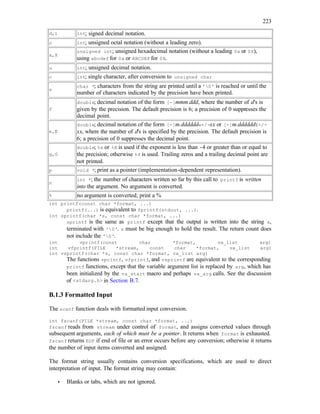 223
d,i int; signed decimal notation.
o int; unsigned octal notation (without a leading zero).
x,X
unsigned int; unsigned hexadecimal notation (without a leading 0x or 0X),
using abcdef for 0x or ABCDEF for 0X.
u int; unsigned decimal notation.
c int; single character, after conversion to unsigned char
s
char *; characters from the string are printed until a '0' is reached or until the
number of characters indicated by the precision have been printed.
f
double; decimal notation of the form [-]mmm.ddd, where the number of d's is
given by the precision. The default precision is 6; a precision of 0 suppresses the
decimal point.
e,E
double; decimal notation of the form [-]m.dddddde+/-xx or [-]m.ddddddE+/-
xx, where the number of d's is specified by the precision. The default precision is
6; a precision of 0 suppresses the decimal point.
g,G
double; %e or %E is used if the exponent is less than -4 or greater than or equal to
the precision; otherwise %f is used. Trailing zeros and a trailing decimal point are
not printed.
p void *; print as a pointer (implementation-dependent representation).
n
int *; the number of characters written so far by this call to printf is written
into the argument. No argument is converted.
% no argument is converted; print a %
int printf(const char *format, ...)
printf(...) is equivalent to fprintf(stdout, ...).
int sprintf(char *s, const char *format, ...)
sprintf is the same as printf except that the output is written into the string s,
terminated with '0'. s must be big enough to hold the result. The return count does
not include the '0'.
int vprintf(const char *format, va_list arg)
int vfprintf(FILE *stream, const char *format, va_list arg)
int vsprintf(char *s, const char *format, va_list arg)
The functions vprintf, vfprintf, and vsprintf are equivalent to the corresponding
printf functions, except that the variable argument list is replaced by arg, which has
been initialized by the va_start macro and perhaps va_arg calls. See the discussion
of <stdarg.h> in Section B.7.
B.1.3 Formatted Input
The scanf function deals with formatted input conversion.
int fscanf(FILE *stream, const char *format, ...)
fscanf reads from stream under control of format, and assigns converted values through
subsequent arguments, each of which must be a pointer. It returns when format is exhausted.
fscanf returns EOF if end of file or an error occurs before any conversion; otherwise it returns
the number of input items converted and assigned.
The format string usually contains conversion specifications, which are used to direct
interpretation of input. The format string may contain:
• Blanks or tabs, which are not ignored.
 