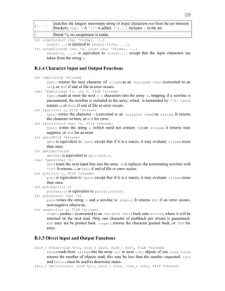 225
[^...]
matches the longest non-empty string of input characters not from the set between
brackets; char *. A '0' is added. [^]...] includes ] in the set.
% literal %; no assignment is made.
int scanf(const char *format, ...)
scanf(...) is identical to fscanf(stdin, ...).
int sscanf(const char *s, const char *format, ...)
sscanf(s, ...) is equivalent to scanf(...) except that the input characters are
taken from the string s.
B.1.4 Character Input and Output Functions
int fgetc(FILE *stream)
fgetc returns the next character of stream as an unsigned char (converted to an
int), or EOF if end of file or error occurs.
char *fgets(char *s, int n, FILE *stream)
fgets reads at most the next n-1 characters into the array s, stopping if a newline is
encountered; the newline is included in the array, which is terminated by '0'. fgets
returns s, or NULL if end of file or error occurs.
int fputc(int c, FILE *stream)
fputc writes the character c (converted to an unsigend char) on stream. It returns
the character written, or EOF for error.
int fputs(const char *s, FILE *stream)
fputs writes the string s (which need not contain n) on stream; it returns non-
negative, or EOF for an error.
int getc(FILE *stream)
getc is equivalent to fgetc except that if it is a macro, it may evaluate stream more
than once.
int getchar(void)
getchar is equivalent to getc(stdin).
char *gets(char *s)
gets reads the next input line into the array s; it replaces the terminating newline with
'0'. It returns s, or NULL if end of file or error occurs.
int putc(int c, FILE *stream)
putc is equivalent to fputc except that if it is a macro, it may evaluate stream more
than once.
int putchar(int c)
putchar(c) is equivalent to putc(c,stdout).
int puts(const char *s)
puts writes the string s and a newline to stdout. It returns EOF if an error occurs,
non-negative otherwise.
int ungetc(int c, FILE *stream)
ungetc pushes c (converted to an unsigned char) back onto stream, where it will be
returned on the next read. Only one character of pushback per stream is guaranteed.
EOF may not be pushed back. ungetc returns the character pushed back, or EOF for
error.
B.1.5 Direct Input and Output Functions
size_t fread(void *ptr, size_t size, size_t nobj, FILE *stream)
fread reads from stream into the array ptr at most nobj objects of size size. fread
returns the number of objects read; this may be less than the number requested. feof
and ferror must be used to determine status.
size_t fwrite(const void *ptr, size_t size, size_t nobj, FILE *stream)
 