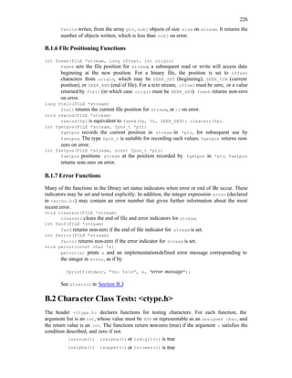226
fwrite writes, from the array ptr, nobj objects of size size on stream. It returns the
number of objects written, which is less than nobj on error.
B.1.6 File Positioning Functions
int fseek(FILE *stream, long offset, int origin)
fseek sets the file position for stream; a subsequent read or write will access data
beginning at the new position. For a binary file, the position is set to offset
characters from origin, which may be SEEK_SET (beginning), SEEK_CUR (current
position), or SEEK_END (end of file). For a text stream, offset must be zero, or a value
returned by ftell (in which case origin must be SEEK_SET). fseek returns non-zero
on error.
long ftell(FILE *stream)
ftell returns the current file position for stream, or -1 on error.
void rewind(FILE *stream)
rewind(fp) is equivalent to fseek(fp, 0L, SEEK_SET); clearerr(fp).
int fgetpos(FILE *stream, fpos_t *ptr)
fgetpos records the current position in stream in *ptr, for subsequent use by
fsetpos. The type fpos_t is suitable for recording such values. fgetpos returns non-
zero on error.
int fsetpos(FILE *stream, const fpos_t *ptr)
fsetpos positions stream at the position recorded by fgetpos in *ptr. fsetpos
returns non-zero on error.
B.1.7 Error Functions
Many of the functions in the library set status indicators when error or end of file occur. These
indicators may be set and tested explicitly. In addition, the integer expression errno (declared
in <errno.h>) may contain an error number that gives further information about the most
recent error.
void clearerr(FILE *stream)
clearerr clears the end of file and error indicators for stream.
int feof(FILE *stream)
feof returns non-zero if the end of file indicator for stream is set.
int ferror(FILE *stream)
ferror returns non-zero if the error indicator for stream is set.
void perror(const char *s)
perror(s) prints s and an implementation-defined error message corresponding to
the integer in errno, as if by
fprintf(stderr, "%s: %sn", s, "error message");
See strerror in Section B.3.
B.2 Character Class Tests: <ctype.h>
The header <ctype.h> declares functions for testing characters. For each function, the
argument list is an int, whose value must be EOF or representable as an unsigned char, and
the return value is an int. The functions return non-zero (true) if the argument c satisfies the
condition described, and zero if not.
isalnum(c) isalpha(c) or isdigit(c) is true
isalpha(c) isupper(c) or islower(c) is true
 