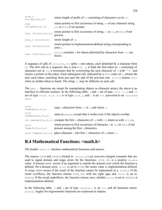 228
size_t
strcspn(cs,ct)
return length of prefix of cs consisting of characters not in ct.
char
*strpbrk(cs,ct)
return pointer to first occurrence in string cs of any character string
ct, or NULL if not present.
char *strstr(cs,ct)
return pointer to first occurrence of string ct in cs, or NULL if not
present.
size_t strlen(cs) return length of cs.
char *strerror(n)
return pointer to implementation-defined string corresponding to
error n.
char *strtok(s,ct)
strtok searches s for tokens delimited by characters from ct; see
below.
A sequence of calls of strtok(s,ct) splits s into tokens, each delimited by a character from
ct. The first call in a sequence has a non-NULL s, it finds the first token in s consisting of
characters not in ct; it terminates that by overwriting the next character of s with '0' and
returns a pointer to the token. Each subsequent call, indicated by a NULL value of s, returns the
next such token, searching from just past the end of the previous one. strtok returns NULL
when no further token is found. The string ct may be different on each call.
The mem... functions are meant for manipulating objects as character arrays; the intent is an
interface to efficient routines. In the following table, s and t are of type void *; cs and ct
are of type const void *; n is of type size_t; and c is an int converted to an unsigned
char.
void
*memcpy(s,ct,n)
copy n characters from ct to s, and return s.
void
*memmove(s,ct,n)
same as memcpy except that it works even if the objects overlap.
int memcmp(cs,ct,n) compare the first n characters of cs with ct; return as with strcmp.
void
*memchr(cs,c,n)
return pointer to first occurrence of character c in cs, or NULL if not
present among the first n characters.
void *memset(s,c,n) place character c into first n characters of s, return s.
B.4 Mathematical Functions: <math.h>
The header <math.h> declares mathematical functions and macros.
The macros EDOM and ERANGE (found in <errno.h>) are non-zero integral constants that are
used to signal domain and range errors for the functions; HUGE_VAL is a positive double
value. A domain error occurs if an argument is outside the domain over which the function is
defined. On a domain error, errno is set to EDOM; the return value is implementation-defined.
A range error occurs if the result of the function cannot be represented as a double. If the
result overflows, the function returns HUGE_VAL with the right sign, and errno is set to
ERANGE. If the result underflows, the function returns zero; whether errno is set to ERANGE is
implementation-defined.
In the following table, x and y are of type double, n is an int, and all functions return
double. Angles for trigonometric functions are expressed in radians.
 
