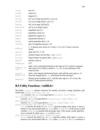 229
sin(x) sine of x
cos(x) cosine of x
tan(x) tangent of x
asin(x) sin-1
(x) in range [-pi/2,pi/2], x in [-1,1].
acos(x) cos-1
(x) in range [0,pi], x in [-1,1].
atan(x) tan-1
(x) in range [-pi/2,pi/2].
atan2(y,x) tan-1
(y/x) in range [-pi,pi].
sinh(x) hyperbolic sine of x
cosh(x) hyperbolic cosine of x
tanh(x) hyperbolic tangent of x
exp(x) exponential function ex
log(x) natural logarithm ln(x), x>0.
log10(x) base 10 logarithm log10(x), x>0.
pow(x,y)
xy
. A domain error occurs if x=0 and y<=0 , or if x<0 and y is not an
integer.
sqrt(x) sqare root of x, x>=0.
ceil(x) smallest integer not less than x, as a double.
floor(x) largest integer not greater than x, as a double.
fabs(x) absolute value |x|
ldexp(x,n) x*2n
frexp(x, int
*ip)
splits x into a normalized fraction in the interval [1/2,1) which is returned,
and a power of 2, which is stored in *exp. If x is zero, both parts of the
result are zero.
modf(x,
double *ip)
splits x into integral and fractional parts, each with the same sign as x. It
stores the integral part in *ip, and returns the fractional part.
fmod(x,y)
floating-point remainder of x/y , with the same sign as x. If y is zero, the
result is implementation-defined.
B.5 Utility Functions: <stdlib.h>
The header <stdlib.h> declares functions for number conversion, storage allocation, and
similar tasks. double atof(const char *s)
atof converts s to double; it is equivalent to strtod(s, (char**)NULL).
int atoi(const char *s)
converts s to int; it is equivalent to (int)strtol(s, (char**)NULL, 10).
long atol(const char *s)
converts s to long; it is equivalent to strtol(s, (char**)NULL, 10).
double strtod(const char *s, char **endp)
strtod converts the prefix of s to double, ignoring leading white space; it stores a
pointer to any unconverted suffix in *endp unless endp is NULL. If the answer would
overflow, HUGE_VAL is returned with the proper sign; if the answer would underflow,
zero is returned. In either case errno is set to ERANGE.
long strtol(const char *s, char **endp, int base)
strtol converts the prefix of s to long, ignoring leading white space; it stores a
pointer to any unconverted suffix in *endp unless endp is NULL. If base is between 2
 
