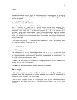 23
The line
nl = nw = nc = 0;
sets all three variables to zero. This is not a special case, but a consequence of the fact that an
assignment is an expression with the value and assignments associated from right to left. It's
as if we had written
nl = (nw = (nc = 0));
The operator || means OR, so the line
if (c == ' ' || c == 'n' || c = 't')
says ``if c is a blank or c is a newline or c is a tab''. (Recall that the escape sequence t is a
visible representation of the tab character.) There is a corresponding operator && for AND; its
precedence is just higher than ||. Expressions connected by && or || are evaluated left to
right, and it is guaranteed that evaluation will stop as soon as the truth or falsehood is known.
If c is a blank, there is no need to test whether it is a newline or tab, so these tests are not
made. This isn't particularly important here, but is significant in more complicated situations,
as we will soon see.
The example also shows an else, which specifies an alternative action if the condition part of
an if statement is false. The general form is
if (expression)
statement1
else
statement2
One and only one of the two statements associated with an if-else is performed. If the
expression is true, statement1 is executed; if not, statement2 is executed. Each statement can
be a single statement or several in braces. In the word count program, the one after the else is
an if that controls two statements in braces.
Exercise 1-11. How would you test the word count program? What kinds of input are most
likely to uncover bugs if there are any?
Exercise 1-12. Write a program that prints its input one wor d per line.
1.6 Arrays
Let is write a program to count the number of occurrences of each digit, of white space
characters (blank, tab, newline), and of all other characters. This is artificial, but it permits us
to illustrate several aspects of C in one program.
There are twelve categories of input, so it is convenient to use an array to hold the number of
occurrences of each digit, rather than ten individual variables. Here is one version of the
program:
 